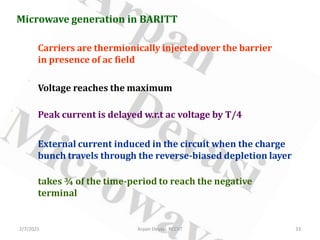 2/7/2021 Arpan Deyasi, RCCIIT 33
Microwave generation in BARITT
Carriers are thermionically injected over the barrier
in presence of ac field
Voltage reaches the maximum
Peak current is delayed w.r.t ac voltage by T/4
External current induced in the circuit when the charge
bunch travels through the reverse-biased depletion layer
takes ¾ of the time-period to reach the negative
terminal
 