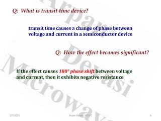 Q: What is transit time device?
transit time causes a change of phase between
voltage and current in a semiconductor device
Q: How the effect becomes significant?
If the effect causes 180° phase shift between voltage
and current, then it exhibits negative resistance
2/7/2021 4
Arpan Deyasi, RCCIIT
 