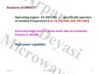 Features of IMPATT
Operating region: 16-300 GHz ---- specifically operates
at window Frequencies (16, 34, 94, 140, 220, 301 GHz)
Generates high level of phase noise due to avalanche
Process (~40 dB)
High power capability
2/7/2021 8
Arpan Deyasi, RCCIIT
 