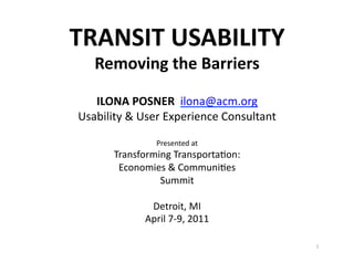 TRANSIT	
  USABILITY	
  
Removing	
  the	
  Barriers	
  

ILONA	
  POSNER	
  	
  ilona@acm.org	
  
Usability	
  &	
  User	
  Experience	
  Consultant	
  
Presented	
  at	
  

Transforming	
  Transporta=on:	
  	
  
Economies	
  &	
  Communi=es	
  	
  
Summit	
  
Detroit,	
  MI	
  	
  
April	
  7-­‐9,	
  2011	
  
1	
  

 