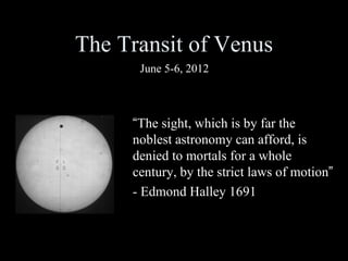 The Transit of Venus
      June 5-6, 2012



     “The sight, which is by far the
     noblest astronomy can afford, is
     denied to mortals for a whole
     century, by the strict laws of motion”
     - Edmond Halley 1691
 