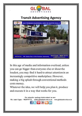 .
Transit Advertising Agency
In this age of media and information overload, unless
you can go bigger than everyone else or shout the
loudest, you may find it hard to attract attentionin an
increasingly competitive marketplace. However,
making a big splash through conventional methods
costs money.
Whatever the idea, we will help you plan it, produce
and execute it in a way that works for you.
For attractive package deals contact us now
Mr. Amit Gupta – 9820797773 amit@globaladvertisers.in www.globaladvertisers.in
 