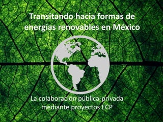 Transitando hacia formas de
energías renovables en México
La colaboración pública-privada
mediante proyectos ECP
 
