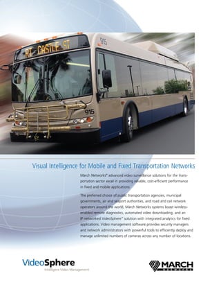 Visual Intelligence for Mobile and Fixed Transportation Networks
                  March Networks® advanced video surveillance solutions for the trans­
                  portation sector excel in providing reliable, cost­efficient performance
                  in fixed and mobile applications.

                  The preferred choice of public transportation agencies, municipal
                  governments, air and seaport authorities, and road and rail network
                  operators around the world, March Networks systems boast wireless­
                  enabled remote diagnostics, automated video downloading, and an
                  IP networked VideoSphere™ solution with integrated analytics for fixed
                  applications. Video management software provides security managers
                  and network administrators with powerful tools to efficiently deploy and
                  manage unlimited numbers of cameras across any number of locations.
 