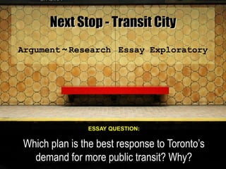 Next Stop - Transit City
Argument ~ Research Essay Exploratory
ESSAY QUESTION:
Which plan is the best response to Toronto’s
demand for more public transit? Why?
 