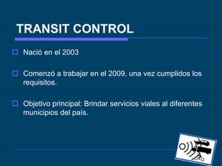 TRANSIT CONTROL Nació en el 2003 Comenzó a trabajar en el 2009, una vez cumplidos los requisitos. Objetivo principal: Brindar servicios viales al diferentes municipios del país. 