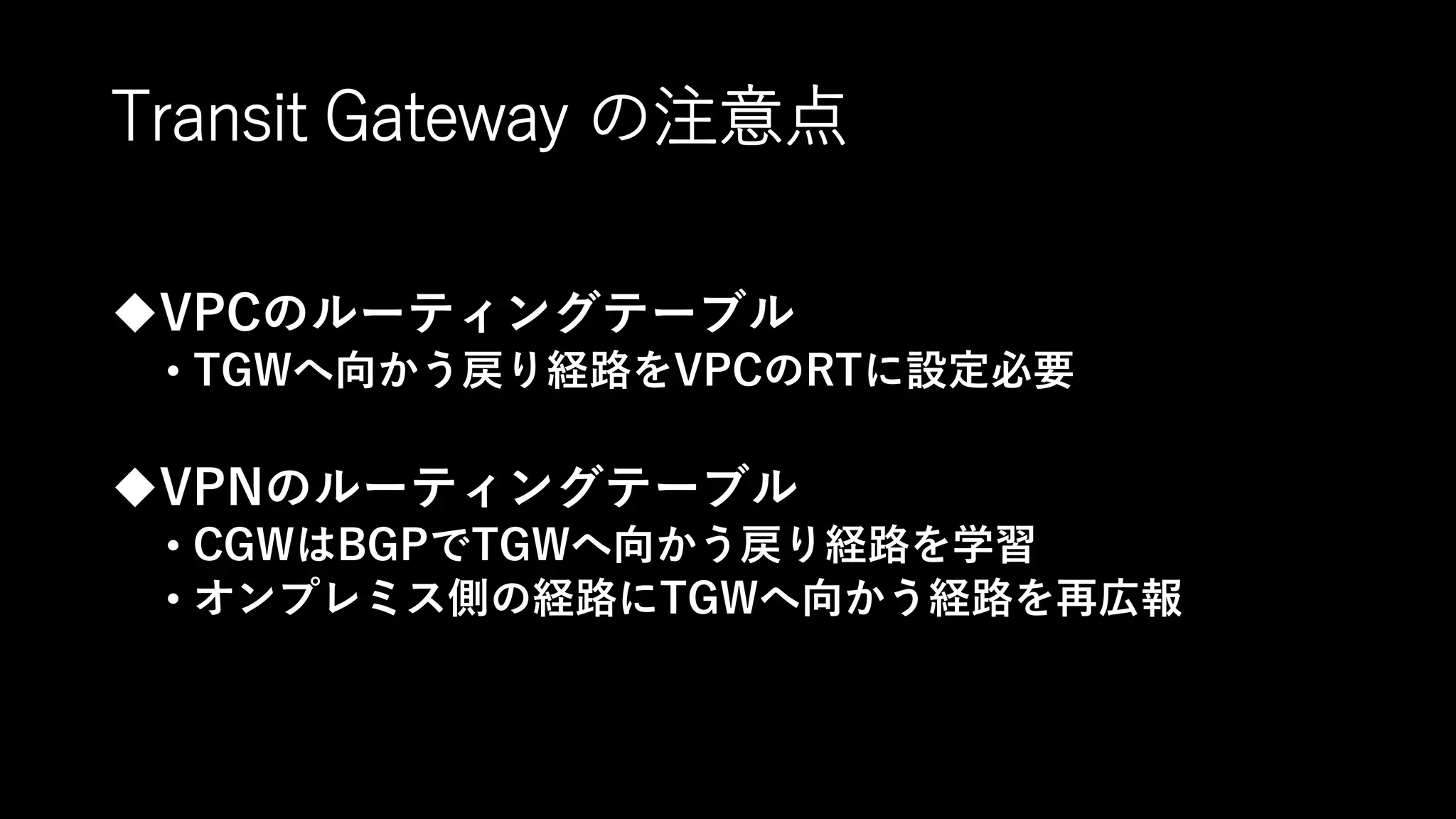 Transit Gateway の注意点
VPCのルーティングテーブル
• TGWへ向かう戻り経路をVPCのRTに設定必要
VPNのルーティングテーブル
• CGWはBGPでTGWへ向かう戻り経路を学習
• オンプレミス側の経路にTGWへ向かう経路を再広報
 
