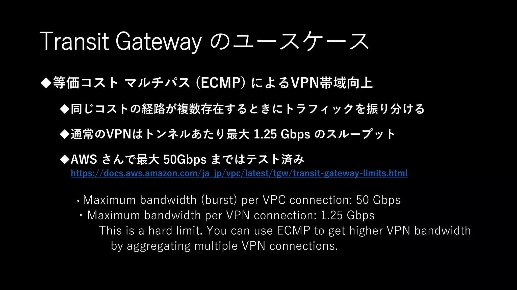Transit Gateway のユースケース
等価コスト マルチパス (ECMP) によるVPN帯域向上
同じコストの経路が複数存在するときにトラフィックを振り分ける
通常のVPNはトンネルあたり最大 1.25 Gbps のスループット
AWS さんで最大 50Gbps まではテスト済み
https://docs.aws.amazon.com/ja_jp/vpc/latest/tgw/transit-gateway-limits.html
・Maximum bandwidth (burst) per VPC connection: 50 Gbps
・Maximum bandwidth per VPN connection: 1.25 Gbps
This is a hard limit. You can use ECMP to get higher VPN bandwidth
by aggregating multiple VPN connections.
 