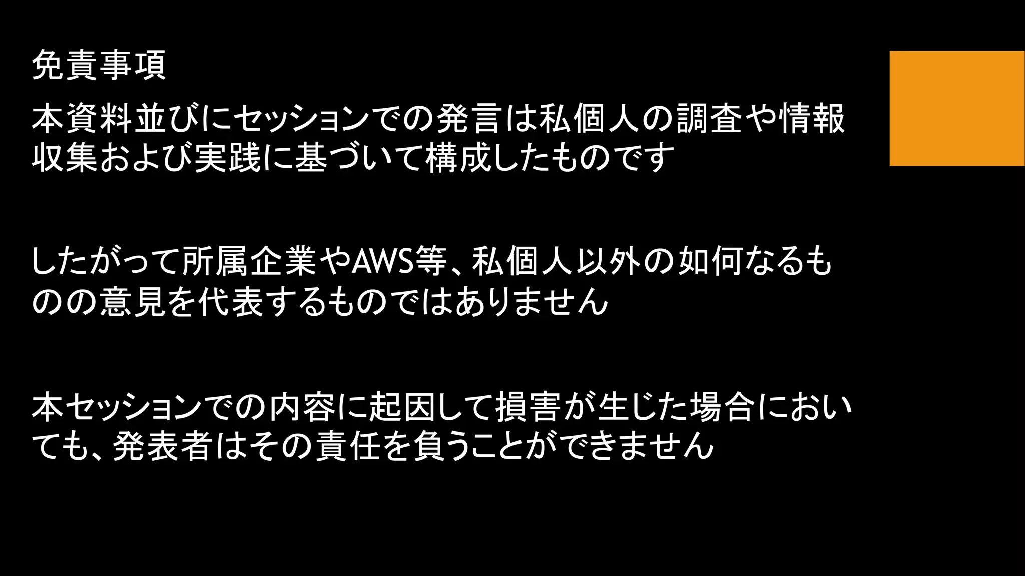 免責事項
本資料並びにセッションでの発言は私個人の調査や情報
収集および実践に基づいて構成したものです
したがって所属企業やAWS等、私個人以外の如何なるも
のの意見を代表するものではありません
本セッションでの内容に起因して損害が生じた場合におい
ても、発表者はその責任を負うことができません
 