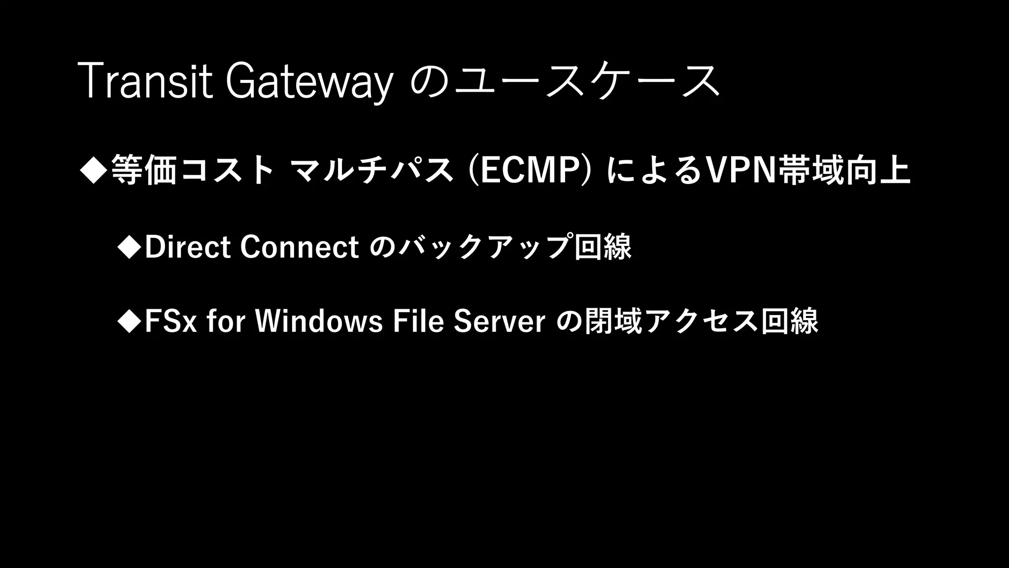 Transit Gateway のユースケース
等価コスト マルチパス (ECMP) によるVPN帯域向上
Direct Connect のバックアップ回線
FSx for Windows File Server の閉域アクセス回線
 
