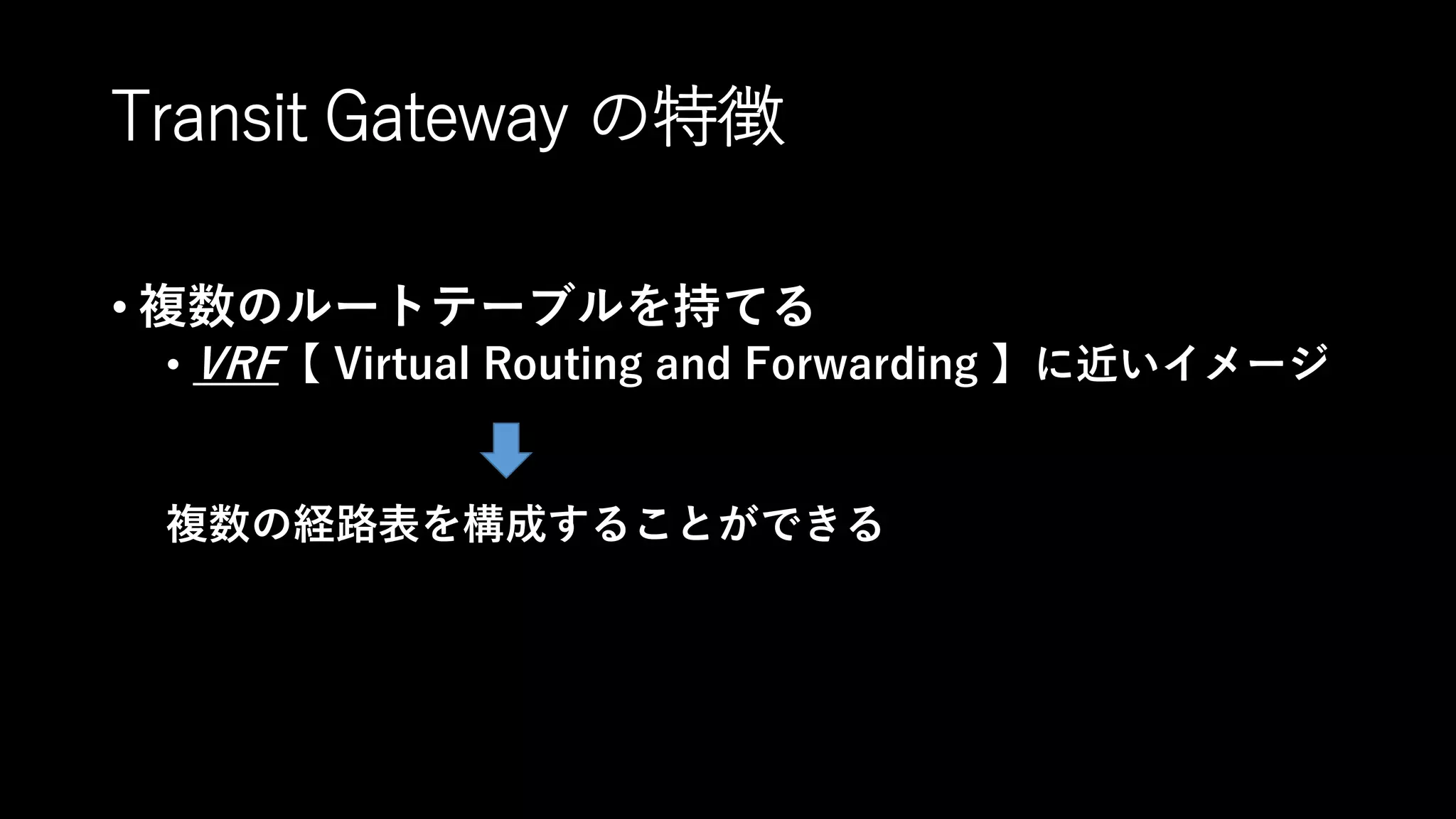 Transit Gateway の特徴
• 複数のルートテーブルを持てる
• VRF【 Virtual Routing and Forwarding 】に近いイメージ
複数の経路表を構成することができる
 