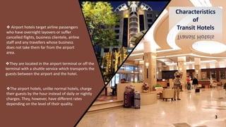 3
❖ Airport hotels target airline passengers
who have overnight layovers or suffer
cancelled flights, business clientele, airline
staff and any travellers whose business
does not take them far from the airport
area.
❖They are located in the airport terminal or off the
terminal with a shuttle service which transports the
guests between the airport and the hotel.
❖The airport hotels, unlike normal hotels, charge
their guests by the hour instead of daily or nightly
charges. They, however, have different rates
depending on the level of their quality.
 