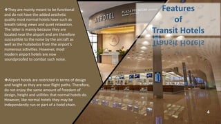 4
❖They are mainly meant to be functional
and do not have the added aesthetic
quality most normal hotels have such as
breath taking views and quiet relaxation.
The latter is mainly because they are
located near the airport and are therefore
susceptible to the noise by the aircraft as
well as the hullabaloo from the airport’s
numerous activities. However, most
modern airport hotels are now
soundproofed to combat such noise.
❖Airport hotels are restricted in terms of design
and height as they are near flight paths. Therefore,
do not enjoy the same amount of freedom of
design, height and utilities that normal hotels do.
However, like normal hotels they may be
independently run or part of a hotel chain.
 