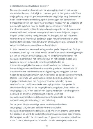 ondersteuning van kwetsbare burgers?
De transities en transformaties in de verzorgingsstaat en het sociale
domein hebben een duidelijk en concreet gezicht: het gaat om de Wmo,
de jeugdzorg, de participatiewet en de wet langdurige zorg. De transitie
heeft in dit verband betrekking op het overdragen van bestuurlijke
bevoegdheden van een hoger naar een lager niveau: van de landelijke of
provinciale overheid naar de lokale, gemeentelijk overheid. De
transformatie raakt echter de inhoud en de volgorde van de interventie:
de overheid voelt zich niet meer primair verantwoordelijk als burgers
hulp of ondersteuning nodig hebben. Als burgers zich zelf niet meer
kunnen helpen, moeten ze eerst hun eigen netwerk inschakelen. Dat
kunnen familieleden, vrienden, buren of vrijwilligers zijn. Eerst als dit niet
werkt, komt de professional om de hoek kijken.
In feite zien we hier een omdraaiing van het gedachtegoed van Esping-
Andersen, die in zijn The three worlds of welfare capitalism een typologie
gaf van de westerse verzorgingsstaat. Hij onderscheidde daarbij het
sociaaldemocratische, het conservatieve en het liberale model. Zijn
typologie baseert zich op de verantwoordelijkheden en
interventiemogelijkheden van de staat/overheid om te komen tot
herverdeling van materiële en immateriële goederen. Het middel bij
uitstek om dit te realiseren is belastingheffing, waarbij geldt dat hoe
hoger de belastinginkomsten zijn, hoe sterker de positie van de overheid.
Daarbij is de mate van verantwoordelijkheid en de mogelijkheid tot
ingrijpen het criterium om "regimes" te onderscheiden op een
continuüm van zwakke en sterke verzorgingsstaten. Hoe groter de
verantwoordelijkheid en de mogelijkheid tot ingrijpen, hoe sterker de
verzorgingsstaat. In het denken van Esping-Andersen is de burger met
een hulp- of ondersteuningsvraag het beste uit in het
sociaaldemocratische model en ontleent hij zijn recht op hulp en
ondersteuning via het afdragen van belasting.
Tot de jaren '90 van de vorige eeuw kende Nederland een
verzorgingsstaat, die veel trekken vertoonde van het
sociaaldemocratische model van Esping-Andersen. Daarna veranderde
het discours en werd de werkelijkheid opnieuw en anders gedefinieerd.
Hulpvragers werden "achteroverleuners" genoemd; mensen met alleen
maar "claims, waarop ze recht hadden zonder een tegenprestatie te
10
 
