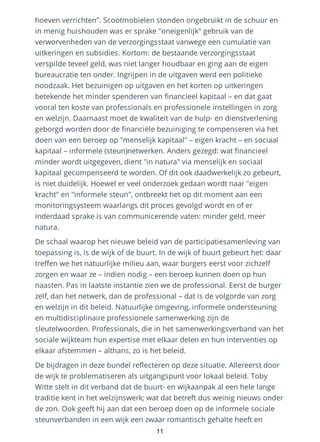 hoeven verrichten". Scootmobielen stonden ongebruikt in de schuur en
in menig huishouden was er sprake "oneigenlijk" gebruik van de
verworvenheden van de verzorgingsstaat vanwege een cumulatie van
uitkeringen en subsidies. Kortom: de bestaande verzorgingsstaat
verspilde teveel geld, was niet langer houdbaar en ging aan de eigen
bureaucratie ten onder. Ingrijpen in de uitgaven werd een politieke
noodzaak. Het bezuinigen op uitgaven en het korten op uitkeringen
betekende het minder spenderen van financieel kapitaal – en dat gaat
vooral ten koste van professionals en professionele instellingen in zorg
en welzijn. Daarnaast moet de kwaliteit van de hulp- en dienstverlening
geborgd worden door de financiële bezuiniging te compenseren via het
doen van een beroep op "menselijk kapitaal" – eigen kracht – en sociaal
kapitaal – informele (steun)netwerken. Anders gezegd: wat financieel
minder wordt uitgegeven, dient "in natura" via menselijk en sociaal
kapitaal gecompenseerd te worden. Of dit ook daadwerkelijk zo gebeurt,
is niet duidelijk. Hoewel er veel onderzoek gedaan wordt naar "eigen
kracht" en "informele steun", ontbreekt het op dit moment aan een
monitoringsysteem waarlangs dit proces gevolgd wordt en of er
inderdaad sprake is van communicerende vaten: minder geld, meer
natura.
De schaal waarop het nieuwe beleid van de participatiesamenleving van
toepassing is, is de wijk of de buurt. In de wijk of buurt gebeurt het: daar
treffen we het natuurlijke milieu aan, waar burgers eerst voor zichzelf
zorgen en waar ze – indien nodig – een beroep kunnen doen op hun
naasten. Pas in laatste instantie zien we de professional. Eerst de burger
zelf, dan het netwerk, dan de professional – dat is de volgorde van zorg
en welzijn in dit beleid. Natuurlijke omgeving, informele ondersteuning
en multidisciplinaire professionele samenwerking zijn de
sleutelwoorden. Professionals, die in het samenwerkingsverband van het
sociale wijkteam hun expertise met elkaar delen en hun interventies op
elkaar afstemmen – althans, zo is het beleid.
De bijdragen in deze bundel reflecteren op deze situatie. Allereerst door
de wijk te problematiseren als uitgangspunt voor lokaal beleid. Toby
Witte stelt in dit verband dat de buurt- en wijkaanpak al een hele lange
traditie kent in het welzijnswerk; wat dat betreft dus weinig nieuws onder
de zon. Ook geeft hij aan dat een beroep doen op de informele sociale
steunverbanden in een wijk een zwaar romantisch gehalte heeft en
11
 