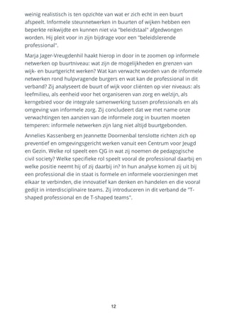weinig realistisch is ten opzichte van wat er zich echt in een buurt
afspeelt. Informele steunnetwerken in buurten of wijken hebben een
beperkte reikwijdte en kunnen niet via "beleidstaal" afgedwongen
worden. Hij pleit voor in zijn bijdrage voor een "beleidslerende
professional".
Marja Jager-Vreugdenhil haakt hierop in door in te zoomen op informele
netwerken op buurtniveau: wat zijn de mogelijkheden en grenzen van
wijk- en buurtgericht werken? Wat kan verwacht worden van de informele
netwerken rond hulpvragende burgers en wat kan de professional in dit
verband? Zij analyseert de buurt of wijk voor cliënten op vier niveaus: als
leefmilieu, als eenheid voor het organiseren van zorg en welzijn, als
kerngebied voor de integrale samenwerking tussen professionals en als
omgeving van informele zorg. Zij concludeert dat we met name onze
verwachtingen ten aanzien van de informele zorg in buurten moeten
temperen: informele netwerken zijn lang niet altijd buurtgebonden.
Annelies Kassenberg en Jeannette Doornenbal tenslotte richten zich op
preventief en omgevingsgericht werken vanuit een Centrum voor Jeugd
en Gezin. Welke rol speelt een CJG in wat zij noemen de pedagogische
civil society? Welke specifieke rol speelt vooral de professional daarbij en
welke positie neemt hij of zij daarbij in? In hun analyse komen zij uit bij
een professional die in staat is formele en informele voorzieningen met
elkaar te verbinden, die innovatief kan denken en handelen en die vooral
gedijt in interdisciplinaire teams. Zij introduceren in dit verband de "T-
shaped professional en de T-shaped teams".
12
 