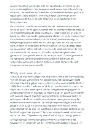 maatschappelijke instellingen met een opvallend prominente positie
voor sociale wijkteams. Van bewoners wordt een actieve rol en inbreng
verwacht. "Samendoen" en "meedoen" zijn de beleidsdeviezen gericht op
het zo zelfstandig mogelijk laten functioneren van mensen en het
activeren van de directe sociale omgeving. De verwachtingen zijn
hooggespannen.
De transitie en transformatie van het sociale domein met een sterke
focus op buurt- en wijkgericht werken met als wondermiddel de integraal
en preventief werkende sociale wijkteams, roept vragen op: Of wijk en
buurt niet al te zeer worden geïdealiseerd als leef- en werkgemeenschap?
En in hoeverre het beleidsleren van de (lokale) overheid en zorg- en
welzijnsorganisaties strekt? Het lijkt of er sprake is van wat we zouden
kunnen noemen "historische bewusteloosheid". In deze bijdrage staan
we daarom kort stil bij het wel en wee van de geschiedenis van de wijk-
en buurtaanpak. Na deze exercitie zullen de beperkingen van het
gebieds- en buurtgericht werken de revue passeren. Tot slot gaan we in
op het belang van beleidsleren en de kansen die een buurt- en
wijkgerichte werkwijze niettemin bieden en welke competenties dit
vraagt van sociale professionals.
Weinig nieuws onder de zon
Nieuw is de wijk- en buurtgerichte aanpak niet. Het is een herontdekking
van een al oude werkwijze in het sociaal werk. Het sociaal werk heeft
altijd zijn inbedding gehad in een gebiedsgerichte context (Witte, 2011 en
2012). Zo richtte het "ouderwetse" club- en buurthuiswerk zich vanaf het
begin van de 20ste eeuw op het werken met gezinnen en jongeren in
achterstandswijken en -buurten. De meeste club- en buurthuizen hadden
zich dan ook bewust gevestigd in de probleemgebieden van steden en
ontpopten zich als een sociale eerstelijnsvoorziening en –opvang. Ze
waren de verre voorlopers van de huidige laagdrempelige Centra voor
Jeugd & Gezin (CJG). Het buurtmaatschappelijk werk maakte veelal
onderdeel uit van de club- en buurthuizen. De methodiek bestond uit wat
heette de aggressive approach: "het maatschappelijk werk met de voet
tussen de deur". Tegenwoordig "eropaf" en "drang en dwang" geheten.
Menig naoorlogs woningbouwprogramma was gebaseerd op het
bevorderen en versterken van het leefgemeenschapsgevoel op wijk- en
14
 