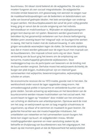 buurtniveau. Dit ideaal stond bekend als de wijkgedachte. De wijk zou
moeten fungeren als een sociaal integratiekader. De wijkgedachte
mislukte omdat bewoners zich gewoonweg niet wensten te voegen naar
de maakbaarheidsopvattingen van de bedenkers en beleidsmakers van
zulke van bovenaf gedropte idealen. Het leek verstandiger van onderop
te gaan werken. Het (buurt)opbouwwerk dat vanaf de jaren vijftig gestalte
kreeg, ging er vanuit dat de sociale omgeving van het individu
beïnvloedbaar en mobiliseerbaar is. Wijkraden en wijkopbouworganen
gingen kort daarop een rol spelen. Bewoners werden geactiveerd en
betrokken bij het gezamenlijk verbeteren van hun directe leefomgeving.
Midden jaren zeventig kwam het ‘integraal’ wijk- en buurtgerichte werken
in zwang. Het had te maken met de stadsvernieuwing. In vele steden
gingen verouderde woonwijken tegen de vlakte. De heersende opvatting
was dat er moest worden gebouwd voor de eigen buurt met inspraak van
de buurtbewoners. Die inspraak schoot soms erg ver door. Naast
versterking van de buurt ging het tevens om de ontplooiing van
kansarme, maatschappelijk geïsoleerde wijkbewoners. Door
medezeggenschap zou de participatie van bewoners en de binding met
de buurt worden vergroot. Derhalve moest het welzijnswerk dichterbij de
burger een plek krijgen, multidisciplinair zijn en intensief gaan
samenwerken met wijkpolitie, bewonersorganisaties, wijkverpleging,
scholen en artsen.
De economische recessie die na 1973 inzette, gooide roet in het eten. De
werkloosheid onder vooral de lager opgeleiden steeg enorm. Het
armoedevraagstuk piekte in kansarme en verloederde buurten van de
grote steden. Sociale activering op wijkniveau en het bevorderen van de
buurteconomie werden nieuwe invalshoeken van het sociaal werk. Het
accent kwam te liggen op "meedoen" door middel van het stimuleren
van scholing en deelname aan arbeidsprojecten. Opnieuw werd de inzet
om het zorg- en welzijnswerk op een zo laag mogelijk schaalniveau te
organiseren, op elkaar af te stemmen en maatwerk te gaan leveren. De
gedachte hierachter was dat maatschappelijke initiatieven, het
ontwikkelen van netwerken en het samenwerken tussen burgers het
beste kon slagen op buurt- en wijkgebonden niveau. Minder
instellingsgebonden opereren en meer aansluiting zoeken bij de
behoefte en (hulp)vraag van buurtbewoners was het uitgangspunt. Het
kwam op dat moment goed uit dat de Rijksoverheid het welzijnsbeleid
15
 