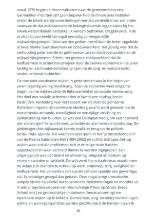 vanaf 1976 begon te decentraliseren naar de gemeentebesturen.
Gemeenten mochten zelf gaan bepalen hoe de (financiële) middelen
onder de lokale welzijnsvoorzieningen werden verdeeld maar wel onder
voorwaarde dat wijkbewoners en belanghebbende organisaties bij het
lokale welzijnsbeleid nadrukkelijk werden betrokken. Dit gebeurde in de
praktijk bijvoorbeeld via nogal eenzijdig samengestelde
wijkwelzijnsgroepen. Deze werden gedomineerd door de beter opgeleide
actieve blanke buurtbewoners en opbouwwerkers. Het gevolg was dat de
verhouding polariseerde en politiseerde tussen stadsbestuurders en de
wijkwelzijnsgroepen. Echter, het grootste knelpunt bleef dat de
leefbaarheid in achterstandswijken door de zwakke economie in de jaren
tachtig en aanhoudende bezuinigingen op de zorg- en welzijnssector
verder achteruit hobbelde.
De toestand van diverse wijken in grote steden was in het begin van
jaren negentig weinig rooskleurig. Toen de economie weer enigszins
begon aan te trekken zette de Rijksoverheid in op sociale vernieuwing.
Het doel was sociale achterstanden in kwetsbare stadswijken te
bestrijden. Aanleiding was het rapport van de door de gemeente
Rotterdam ingestelde commissie Idenburg waarin werd gewezen op de
toenemende armoede, onveiligheid en eenzijdige inrichting en
samenstelling van buurten. Er was een Deltaplan nodig om een "opstand
der stedelingen" te voorkomen, zo luidde de alarmerende boodschap. De
gebiedsgerichte wijkaanpak keerde expliciet terug op de politiek-
bestuurlijke agenda. Het werd een speerpunt in het "grotestedenbeleid"
van de Paarse kabinetten-Kok (1994-2002) en richtte zich specifiek op
wijken waar sociale problemen zich in ernstige mate hadden
opgestapeld en waar versneld diende te worden ingegrepen. Een
uitgangspunt was dat beleid en uitvoering integraal en bottum-up
moesten worden ontwikkeld. De wijk werd het schaalniveau waarbinnen
de acties zich dienden te richten op werk, onderwijs, zorg, veiligheid en
leefbaarheid. Het versterken van sociale cohesie speelde een gewichtige
rol. Eenvoudiger gezegd dan gedaan. Deze nogal programmatische
aanpak stuitte op allerlei bureaucratische belemmeringen en mondde uit
in een projectencarrousel van kleinschalige (Thuis op Straat, Brede
School enz.) en grootschalige initiatieven (herstructurering) om
kwetsbare wijken op te krikken. Gemeenten, zorg- en welzijnsinstellingen,
politie en woningcorporaties werden gestimuleerd de handen ineen te
16
 