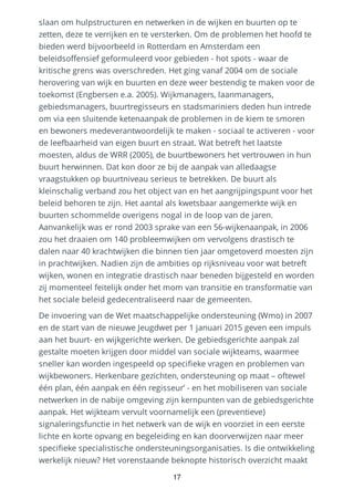 slaan om hulpstructuren en netwerken in de wijken en buurten op te
zetten, deze te verrijken en te versterken. Om de problemen het hoofd te
bieden werd bijvoorbeeld in Rotterdam en Amsterdam een
beleidsoffensief geformuleerd voor gebieden - hot spots - waar de
kritische grens was overschreden. Het ging vanaf 2004 om de sociale
herovering van wijk en buurten en deze weer bestendig te maken voor de
toekomst (Engbersen e.a. 2005). Wijkmanagers, laanmanagers,
gebiedsmanagers, buurtregisseurs en stadsmariniers deden hun intrede
om via een sluitende ketenaanpak de problemen in de kiem te smoren
en bewoners medeverantwoordelijk te maken - sociaal te activeren - voor
de leefbaarheid van eigen buurt en straat. Wat betreft het laatste
moesten, aldus de WRR (2005), de buurtbewoners het vertrouwen in hun
buurt herwinnen. Dat kon door ze bij de aanpak van alledaagse
vraagstukken op buurtniveau serieus te betrekken. De buurt als
kleinschalig verband zou het object van en het aangrijpingspunt voor het
beleid behoren te zijn. Het aantal als kwetsbaar aangemerkte wijk en
buurten schommelde overigens nogal in de loop van de jaren.
Aanvankelijk was er rond 2003 sprake van een 56-wijkenaanpak, in 2006
zou het draaien om 140 probleemwijken om vervolgens drastisch te
dalen naar 40 krachtwijken die binnen tien jaar omgetoverd moesten zijn
in prachtwijken. Nadien zijn de ambities op rijksniveau voor wat betreft
wijken, wonen en integratie drastisch naar beneden bijgesteld en worden
zij momenteel feitelijk onder het mom van transitie en transformatie van
het sociale beleid gedecentraliseerd naar de gemeenten.
De invoering van de Wet maatschappelijke ondersteuning (Wmo) in 2007
en de start van de nieuwe Jeugdwet per 1 januari 2015 geven een impuls
aan het buurt- en wijkgerichte werken. De gebiedsgerichte aanpak zal
gestalte moeten krijgen door middel van sociale wijkteams, waarmee
sneller kan worden ingespeeld op specifieke vragen en problemen van
wijkbewoners. Herkenbare gezichten, ondersteuning op maat – oftewel
één plan, één aanpak en één regisseur’ - en het mobiliseren van sociale
netwerken in de nabije omgeving zijn kernpunten van de gebiedsgerichte
aanpak. Het wijkteam vervult voornamelijk een (preventieve)
signaleringsfunctie in het netwerk van de wijk en voorziet in een eerste
lichte en korte opvang en begeleiding en kan doorverwijzen naar meer
specifieke specialistische ondersteuningsorganisaties. Is die ontwikkeling
werkelijk nieuw? Het vorenstaande beknopte historisch overzicht maakt
17
 