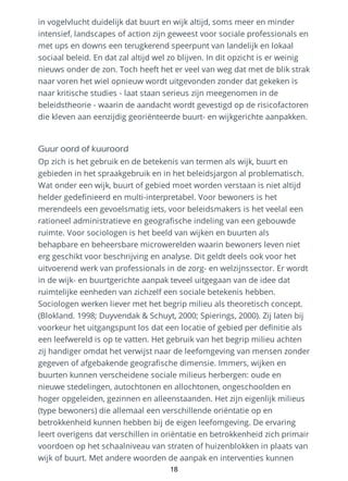 in vogelvlucht duidelijk dat buurt en wijk altijd, soms meer en minder
intensief, landscapes of action zijn geweest voor sociale professionals en
met ups en downs een terugkerend speerpunt van landelijk en lokaal
sociaal beleid. En dat zal altijd wel zo blijven. In dit opzicht is er weinig
nieuws onder de zon. Toch heeft het er veel van weg dat met de blik strak
naar voren het wiel opnieuw wordt uitgevonden zonder dat gekeken is
naar kritische studies - laat staan serieus zijn meegenomen in de
beleidstheorie - waarin de aandacht wordt gevestigd op de risicofactoren
die kleven aan eenzijdig georiënteerde buurt- en wijkgerichte aanpakken.
Guur oord of kuuroord
Op zich is het gebruik en de betekenis van termen als wijk, buurt en
gebieden in het spraakgebruik en in het beleidsjargon al problematisch.
Wat onder een wijk, buurt of gebied moet worden verstaan is niet altijd
helder gedefinieerd en multi-interpretabel. Voor bewoners is het
merendeels een gevoelsmatig iets, voor beleidsmakers is het veelal een
rationeel administratieve en geografische indeling van een gebouwde
ruimte. Voor sociologen is het beeld van wijken en buurten als
behapbare en beheersbare microwerelden waarin bewoners leven niet
erg geschikt voor beschrijving en analyse. Dit geldt deels ook voor het
uitvoerend werk van professionals in de zorg- en welzijnssector. Er wordt
in de wijk- en buurtgerichte aanpak teveel uitgegaan van de idee dat
ruimtelijke eenheden van zichzelf een sociale betekenis hebben.
Sociologen werken liever met het begrip milieu als theoretisch concept.
(Blokland. 1998; Duyvendak & Schuyt, 2000; Spierings, 2000). Zij laten bij
voorkeur het uitgangspunt los dat een locatie of gebied per definitie als
een leefwereld is op te vatten. Het gebruik van het begrip milieu achten
zij handiger omdat het verwijst naar de leefomgeving van mensen zonder
gegeven of afgebakende geografische dimensie. Immers, wijken en
buurten kunnen verscheidene sociale milieus herbergen: oude en
nieuwe stedelingen, autochtonen en allochtonen, ongeschoolden en
hoger opgeleiden, gezinnen en alleenstaanden. Het zijn eigenlijk milieus
(type bewoners) die allemaal een verschillende oriëntatie op en
betrokkenheid kunnen hebben bij de eigen leefomgeving. De ervaring
leert overigens dat verschillen in oriëntatie en betrokkenheid zich primair
voordoen op het schaalniveau van straten of huizenblokken in plaats van
wijk of buurt. Met andere woorden de aanpak en interventies kunnen
18
 
