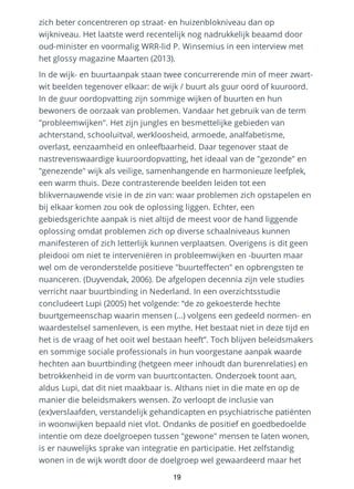 zich beter concentreren op straat- en huizenblokniveau dan op
wijkniveau. Het laatste werd recentelijk nog nadrukkelijk beaamd door
oud-minister en voormalig WRR-lid P. Winsemius in een interview met
het glossy magazine Maarten (2013).
In de wijk- en buurtaanpak staan twee concurrerende min of meer zwart-
wit beelden tegenover elkaar: de wijk / buurt als guur oord of kuuroord.
In de guur oordopvatting zijn sommige wijken of buurten en hun
bewoners de oorzaak van problemen. Vandaar het gebruik van de term
"probleemwijken". Het zijn jungles en besmettelijke gebieden van
achterstand, schooluitval, werkloosheid, armoede, analfabetisme,
overlast, eenzaamheid en onleefbaarheid. Daar tegenover staat de
nastrevenswaardige kuuroordopvatting, het ideaal van de "gezonde" en
"genezende" wijk als veilige, samenhangende en harmonieuze leefplek,
een warm thuis. Deze contrasterende beelden leiden tot een
blikvernauwende visie in de zin van: waar problemen zich opstapelen en
bij elkaar komen zou ook de oplossing liggen. Echter, een
gebiedsgerichte aanpak is niet altijd de meest voor de hand liggende
oplossing omdat problemen zich op diverse schaalniveaus kunnen
manifesteren of zich letterlijk kunnen verplaatsen. Overigens is dit geen
pleidooi om niet te interveniëren in probleemwijken en -buurten maar
wel om de veronderstelde positieve "buurteffecten" en opbrengsten te
nuanceren. (Duyvendak, 2006). De afgelopen decennia zijn vele studies
verricht naar buurtbinding in Nederland. In een overzichtsstudie
concludeert Lupi (2005) het volgende: “de zo gekoesterde hechte
buurtgemeenschap waarin mensen (…) volgens een gedeeld normen- en
waardestelsel samenleven, is een mythe. Het bestaat niet in deze tijd en
het is de vraag of het ooit wel bestaan heeft”. Toch blijven beleidsmakers
en sommige sociale professionals in hun voorgestane aanpak waarde
hechten aan buurtbinding (hetgeen meer inhoudt dan burenrelaties) en
betrokkenheid in de vorm van buurtcontacten. Onderzoek toont aan,
aldus Lupi, dat dit niet maakbaar is. Althans niet in die mate en op de
manier die beleidsmakers wensen. Zo verloopt de inclusie van
(ex)verslaafden, verstandelijk gehandicapten en psychiatrische patiënten
in woonwijken bepaald niet vlot. Ondanks de positief en goedbedoelde
intentie om deze doelgroepen tussen "gewone" mensen te laten wonen,
is er nauwelijks sprake van integratie en participatie. Het zelfstandig
wonen in de wijk wordt door de doelgroep wel gewaardeerd maar het
19
 