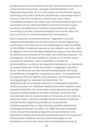 doorbreekt hun sociale isolement niet echt. Het meest intensief blijft het
contact met de hulpverlener, verzorger, familieverwanten of met
lotgenoten (Duyvendak, 2011). In haar studie naar de informele zorg op
buurtniveau laat Linders (2010) zien dat bewoners voornamelijk leven in
de buurt, maar niet met de buurt. Directe buren staan indien
noodzakelijk doorgaans voor elkaar klaar. Dit heeft weinig van doen met
buurtcohesie en buurtbinding oftewel er bestaat burenhulp en geen
buurthulp. Het systematisch versterken en bevorderen van sociale
samenhang in buurten sorteert klaarblijkelijk niet heel veel effect. De
buurt zelf schijnt er niet tot nauwelijks door te veranderen.
Ook in onderzoek van het kenniscentrum "Opgroeien in de Stad"
(Hogeschool Rotterdam) naar de versterking van sociale integratie op
buurtniveau in het kader van het interventieprogramma Mensen Maken
de Stad (MMS) in Rotterdam, kwamen tal van valkuilen naar voren. MMS
als agogisch instrument beoogde wijkbewoners (jong en oud, allochtoon
en autochtoon) te verleiden tot het maken van onderlinge afspraken - de
straatagenda - om de buurt leefbaar te houden en de sociale cohesie
duurzaam te verbeteren. Tevens bood MMS, zo hoopte het
gemeentebestuur, op termijn de mogelijkheid problemen van individuele
en groepen bewoners "achter-de-voordeur" vroegtijdig te signaleren.
Echter, de effectiviteit van deze interventie bleek beperkt. Ten eerste
verschilden de straatagenda’s nauwelijks van elkaar. Ten tweede waren
ze opgesteld door een beperkt aantal bewoners, wat het draagvlak voor
de omgangsregels en afspraken niet bevorderde. Ten
derde bestonden de actieve de deelnemers hoofdzakelijk uit (blanke)
werkloze vrouwen van middelbare leeftijd met kinderen. Mannen waren
nauwelijks betrokken. Ten vierde bleek de betrokkenheid een tamelijk
beperkte houdbaarheidsduur te hebben waardoor het streven naar
duurzaamheid niet van de grond kwam en het proces al snel stokte. Op
bestuurlijk niveau - gemeente, deelgemeenten en welzijnsinstellingen -
ontbrak het door eigenbelang aan gevoel van gezamenlijk
probleemeigenaarschap en regie. Daardoor groeide onbedoeld het
onderlinge wantrouwen. (Arnoldus e.a. 2008). Een ander onderzoek
richtte zich op het activiteitenprogramma Sociaal Investeren in de
Rotterdamse herstructureringswijk Hordijkerveld, waarin het draaide om
het structureel verbeteren van de sociale verhoudingen en het
bevorderen van de sociale cohesie door de zelfredzaamheid van de
20
 