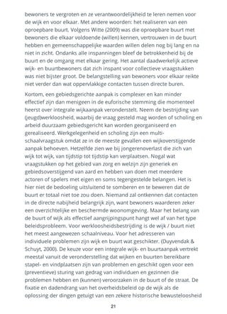 bewoners te vergroten en ze verantwoordelijkheid te leren nemen voor
de wijk en voor elkaar. Met andere woorden: het realiseren van een
oproepbare buurt. Volgens Witte (2009) was die oproepbare buurt met
bewoners die elkaar voldoende (willen) kennen, vertrouwen in de buurt
hebben en gemeenschappelijke waarden willen delen nog bij lang en na
niet in zicht. Ondanks alle inspanningen bleef de betrokkenheid bij de
buurt en de omgang met elkaar gering. Het aantal daadwerkelijk actieve
wijk- en buurtbewoners dat zich inspant voor collectieve vraagstukken
was niet bijster groot. De belangstelling van bewoners voor elkaar reikte
niet verder dan wat oppervlakkige contacten tussen directe buren.
Kortom, een gebiedsgerichte aanpak is complexer en kan minder
effectief zijn dan menigeen in de euforische stemming die momenteel
heerst over integrale wijkaanpak veronderstelt. Neem de bestrijding van
(jeugd)werkloosheid, waarbij de vraag gesteld mag worden of scholing en
arbeid duurzaam gebiedsgericht kan worden georganiseerd en
gerealiseerd. Werkgelegenheid en scholing zijn een multi-
schaalvraagstuk omdat ze in de meeste gevallen een wijkoverstijgende
aanpak behoeven. Hetzelfde zien we bij jongerenoverlast die zich van
wijk tot wijk, van tijdstip tot tijdstip kan verplaatsen. Nogal wat
vraagstukken op het gebied van zorg en welzijn zijn generiek en
gebiedsoverstijgend van aard en hebben van doen met meerdere
actoren of spelers met eigen en soms tegengestelde belangen. Het is
hier niet de bedoeling uitsluitend te somberen en te beweren dat de
buurt er totaal niet toe zou doen. Niemand zal ontkennen dat contacten
in de directe nabijheid belangrijk zijn, want bewoners waarderen zeker
een overzichtelijke en beschermde woonomgeving. Maar het belang van
de buurt of wijk als effectief aangrijpingspunt hangt wel af van het type
beleidsprobleem. Voor werkloosheidsbestrijding is de wijk / buurt niet
het meest aangewezen schaalniveau. Voor het adresseren van
individuele problemen zijn wijk en buurt wat geschikter. (Duyvendak &
Schuyt, 2000). De keuze voor een integrale wijk- en buurtaanpak vertrekt
meestal vanuit de veronderstelling dat wijken en buurten bereikbare
stapel- en vindplaatsen zijn van problemen en geschikt ogen voor een
(preventieve) sturing van gedrag van individuen en gezinnen die
problemen hebben en (kunnen) veroorzaken in de buurt of de straat. De
fixatie en dadendrang van het overheidsbeleid op de wijk als de
oplossing der dingen getuigt van een zekere historische bewusteloosheid
21
 