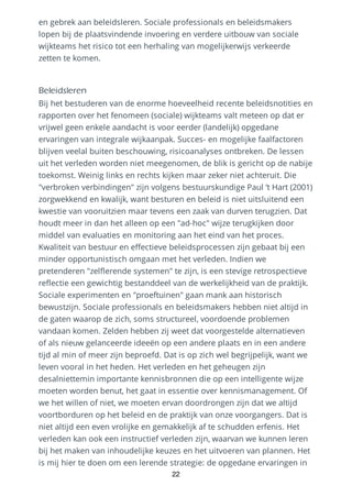 en gebrek aan beleidsleren. Sociale professionals en beleidsmakers
lopen bij de plaatsvindende invoering en verdere uitbouw van sociale
wijkteams het risico tot een herhaling van mogelijkerwijs verkeerde
zetten te komen.
Beleidsleren
Bij het bestuderen van de enorme hoeveelheid recente beleidsnotities en
rapporten over het fenomeen (sociale) wijkteams valt meteen op dat er
vrijwel geen enkele aandacht is voor eerder (landelijk) opgedane
ervaringen van integrale wijkaanpak. Succes- en mogelijke faalfactoren
blijven veelal buiten beschouwing, risicoanalyses ontbreken. De lessen
uit het verleden worden niet meegenomen, de blik is gericht op de nabije
toekomst. Weinig links en rechts kijken maar zeker niet achteruit. Die
"verbroken verbindingen" zijn volgens bestuurskundige Paul ’t Hart (2001)
zorgwekkend en kwalijk, want besturen en beleid is niet uitsluitend een
kwestie van vooruitzien maar tevens een zaak van durven terugzien. Dat
houdt meer in dan het alleen op een "ad-hoc" wijze terugkijken door
middel van evaluaties en monitoring aan het eind van het proces.
Kwaliteit van bestuur en effectieve beleidsprocessen zijn gebaat bij een
minder opportunistisch omgaan met het verleden. Indien we
pretenderen "zelflerende systemen" te zijn, is een stevige retrospectieve
reflectie een gewichtig bestanddeel van de werkelijkheid van de praktijk.
Sociale experimenten en "proeftuinen" gaan mank aan historisch
bewustzijn. Sociale professionals en beleidsmakers hebben niet altijd in
de gaten waarop de zich, soms structureel, voordoende problemen
vandaan komen. Zelden hebben zij weet dat voorgestelde alternatieven
of als nieuw gelanceerde ideeën op een andere plaats en in een andere
tijd al min of meer zijn beproefd. Dat is op zich wel begrijpelijk, want we
leven vooral in het heden. Het verleden en het geheugen zijn
desalniettemin importante kennisbronnen die op een intelligente wijze
moeten worden benut, het gaat in essentie over kennismanagement. Of
we het willen of niet, we moeten ervan doordrongen zijn dat we altijd
voortborduren op het beleid en de praktijk van onze voorgangers. Dat is
niet altijd een even vrolijke en gemakkelijk af te schudden erfenis. Het
verleden kan ook een instructief verleden zijn, waarvan we kunnen leren
bij het maken van inhoudelijke keuzes en het uitvoeren van plannen. Het
is mij hier te doen om een lerende strategie: de opgedane ervaringen in
22
 