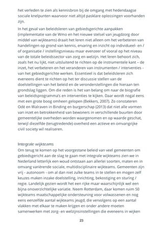het verleden te zien als kennisbron bij de omgang met hedendaagse
sociale knelpunten waarvoor niet altijd pasklare oplossingen voorhanden
zijn.
In het geval van beleidsleren van gebiedsgerichte aanpakken
(implementatie van de Wmo en het nieuwe stelsel van jeugdzorg door
middel van wijkteams) draait het leren niet alleen om het verbeteren van
handelingen op grond van kennis, ervaring en inzicht op individueel- en /
of organisatie / instellingsniveau maar evenzeer of vooral op het niveau
van de totale beleidssector van zorg en welzijn. Het leren behoort zich,
zoals het nu lijkt, niet uitsluitend te richten op de instrumentele kant – de
inzet, het verbeteren en het veranderen van instrumenten / interventies -
van het gebiedsgerichte werken. Essentieel is dat beleidsleren zich
eveneens dient te richten op het ter discussie stellen van de
doelstellingen van het beleid en de veronderstellingen die hieraan ten
grondslag liggen. Om die reden is het van belang om naar de biografie
van beleidsprogramma’s en interventies te kijken. Daar wordt nogal eens
met een grote boog omheen gelopen (Bekkers, 2007). Zo constateren
Odé en Walraven in Binding en burgerschap (2013) dat niet alle vormen
van inzet en betrokkenheid van bewoners in verschillende buurten door
gemeentelijke overheden worden waargenomen en op waarde geschat,
terwijl diezelfde (terugtredende) overheid een actieve en omvangrijke
civil society wil realiseren.
Integrale wijkteams
Om terug te komen op het voorgestane beleid van veel gemeenten om
gebiedsgericht aan de slag te gaan met integrale wijkteams zien we in
Nederland letterlijk een woud ontstaan aan allerlei soorten, maten en in
omvang variërende sociale, multidisciplinaire wijkteams. Gemeenten zijn
vrij - autonoom - om al dan niet zulke teams in te stellen en mogen zelf
keuzes maken inzake doelstelling, inrichting, bekostiging en sturing /
regie. Landelijk gezien wordt het een rijke maar waarschijnlijk wel een
bijna onoverzichtelijke variatie. Neem Rotterdam, daar komen ruim 50
wijkteams maatschappelijke ondersteuning voor volwassenen en nog
eens eenzelfde aantal wijkteams jeugd, die vervolgens op een aantal
vlakken met elkaar te maken krijgen en onder andere moeten
samenwerken met zorg- en welzijnsinstellingen die eveneens in wijken
23
 
