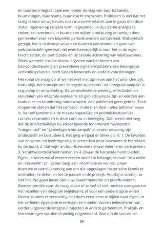 en buurten integraal opereren onder de vlag van buurtschakels,
buurtkringen, buurteams, buurtkracht enzovoort. Probleem is wel dat het
lastig is voor de wijkteams om structurele relaties aan te gaan met deze
instellingen en op langere termijn gezamenlijk duurzame energie te
steken, te investeren, in buurten en wijken omdat zorg en welzijn door
gemeenten voor een beperkte periode worden aanbesteed. Wat cynisch
gezegd, het is in diverse wijken en buurten een komen en gaan van
welzijnsinstellingen wat niet even bevorderlijk is voor het in de eigen
kracht zetten, de participatie en de sociale activering van wijkbewoners.
Zeker wanneer sociale teams, afgezien van het bieden van
basisondersteuning en preventieve signaleringstaken, een belangrijke
verbindingsfunctie heeft tussen bewoners en andere voorzieningen.
Het roept de vraag op of we het wiel niet opnieuw aan het uitvinden zijn.
Natuurlijk, het concept van "integrale wijkteams" en "integrale aanpak" is
nog volop in ontwikkeling. De veronderstelde werking, effectiviteit en
resultaten van integrale wijkteams en gebiedsaanpak zijn en worden aan
evaluaties en monitoring onderworpen. Aan publiciteit geen gebrek. Toch
mogen we stellen dat het concept - middel en doel - alles behalve nieuw
is. Vanzelfsprekend is de maatschappelijke en politiek-bestuurlijke
context veranderd en is deze continu in beweging. Dat neemt niet weg
dat de onafscheidelijk bij elkaar lijkende fenomenen "wijkteams",
"integraliteit" en "gebiedsgerichte aanpak" al eerder uitvoerig zijn
onderzocht en bestudeerd. Het ging en gaat er telkens om: 1. De kwaliteit
van de woon- en leefomgeving te versterken door bewoners te betrekken
bij de buurt, 2. Dat wijk- en buurtbewoners elkaar weer leren aanspreken,
3. Verantwoordelijkheid nemen en 4. Elkaar de helpende hand bieden.
Eigenlijk weten we al enorm veel en weten in belangrijke mate "wat werkt
en niet werkt". Er ligt een berg aan informatie en kennis, alleen
doen we er tamelijk weinig aan om die opgeslagen historische kennis te
ontsluiten, te delen en toe te passen in de praktijk. Voorbij is voorbij, zo
lijkt het. We gaan liever opnieuw experimenteren en proeftuinieren.
Gemeenten die voor de vraag staan of ze wel of niet moeten overgaan tot
het instellen van integrale (wijk)teams of voor een andere optie willen
kiezen, zouden er verstandig aan doen eerst eens te kijken naar eigen, in
het verleden opgedane ervaringen en moeten durven beleidsleren van
eerder uitgevoerde integrale trajecten in andere gemeenten. Praktijk- en
leerervaringen worden te weinig uitgewisseld. Wat zijn de succes- en
24
 
