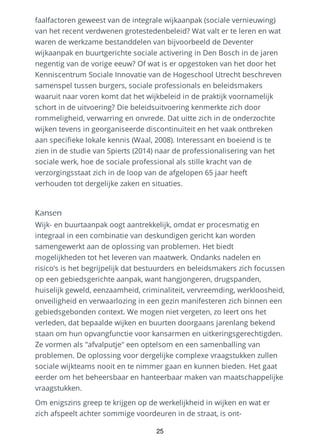 faalfactoren geweest van de integrale wijkaanpak (sociale vernieuwing)
van het recent verdwenen grotestedenbeleid? Wat valt er te leren en wat
waren de werkzame bestanddelen van bijvoorbeeld de Deventer
wijkaanpak en buurtgerichte sociale activering in Den Bosch in de jaren
negentig van de vorige eeuw? Of wat is er opgestoken van het door het
Kenniscentrum Sociale Innovatie van de Hogeschool Utrecht beschreven
samenspel tussen burgers, sociale professionals en beleidsmakers
waaruit naar voren komt dat het wijkbeleid in de praktijk voornamelijk
schort in de uitvoering? Die beleidsuitvoering kenmerkte zich door
rommeligheid, verwarring en onvrede. Dat uitte zich in de onderzochte
wijken tevens in georganiseerde discontinuïteit en het vaak ontbreken
aan specifieke lokale kennis (Waal, 2008). Interessant en boeiend is te
zien in de studie van Spierts (2014) naar de professionalisering van het
sociale werk, hoe de sociale professional als stille kracht van de
verzorgingsstaat zich in de loop van de afgelopen 65 jaar heeft
verhouden tot dergelijke zaken en situaties.
Kansen
Wijk- en buurtaanpak oogt aantrekkelijk, omdat er procesmatig en
integraal in een combinatie van deskundigen gericht kan worden
samengewerkt aan de oplossing van problemen. Het biedt
mogelijkheden tot het leveren van maatwerk. Ondanks nadelen en
risico’s is het begrijpelijk dat bestuurders en beleidsmakers zich focussen
op een gebiedsgerichte aanpak, want hangjongeren, drugspanden,
huiselijk geweld, eenzaamheid, criminaliteit, vervreemding, werkloosheid,
onveiligheid en verwaarlozing in een gezin manifesteren zich binnen een
gebiedsgebonden context. We mogen niet vergeten, zo leert ons het
verleden, dat bepaalde wijken en buurten doorgaans jarenlang bekend
staan om hun opvangfunctie voor kansarmen en uitkeringsgerechtigden.
Ze vormen als "afvalputje" een optelsom en een samenballing van
problemen. De oplossing voor dergelijke complexe vraagstukken zullen
sociale wijkteams nooit en te nimmer gaan en kunnen bieden. Het gaat
eerder om het beheersbaar en hanteerbaar maken van maatschappelijke
vraagstukken.
Om enigszins greep te krijgen op de werkelijkheid in wijken en wat er
zich afspeelt achter sommige voordeuren in de straat, is ont-
25
 