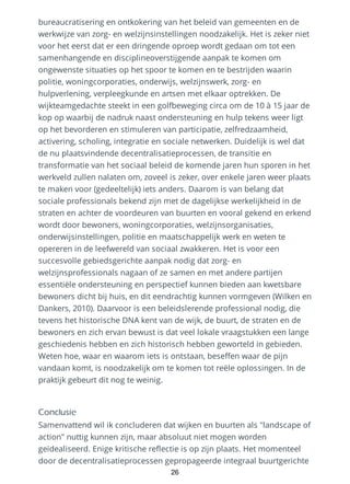 bureaucratisering en ontkokering van het beleid van gemeenten en de
werkwijze van zorg- en welzijnsinstellingen noodzakelijk. Het is zeker niet
voor het eerst dat er een dringende oproep wordt gedaan om tot een
samenhangende en disciplineoverstijgende aanpak te komen om
ongewenste situaties op het spoor te komen en te bestrijden waarin
politie, woningcorporaties, onderwijs, welzijnswerk, zorg- en
hulpverlening, verpleegkunde en artsen met elkaar optrekken. De
wijkteamgedachte steekt in een golfbeweging circa om de 10 à 15 jaar de
kop op waarbij de nadruk naast ondersteuning en hulp tekens weer ligt
op het bevorderen en stimuleren van participatie, zelfredzaamheid,
activering, scholing, integratie en sociale netwerken. Duidelijk is wel dat
de nu plaatsvindende decentralisatieprocessen, de transitie en
transformatie van het sociaal beleid de komende jaren hun sporen in het
werkveld zullen nalaten om, zoveel is zeker, over enkele jaren weer plaats
te maken voor (gedeeltelijk) iets anders. Daarom is van belang dat
sociale professionals bekend zijn met de dagelijkse werkelijkheid in de
straten en achter de voordeuren van buurten en vooral gekend en erkend
wordt door bewoners, woningcorporaties, welzijnsorganisaties,
onderwijsinstellingen, politie en maatschappelijk werk en weten te
opereren in de leefwereld van sociaal zwakkeren. Het is voor een
succesvolle gebiedsgerichte aanpak nodig dat zorg- en
welzijnsprofessionals nagaan of ze samen en met andere partijen
essentiële ondersteuning en perspectief kunnen bieden aan kwetsbare
bewoners dicht bij huis, en dit eendrachtig kunnen vormgeven (Wilken en
Dankers, 2010). Daarvoor is een beleidslerende professional nodig, die
tevens het historische DNA kent van de wijk, de buurt, de straten en de
bewoners en zich ervan bewust is dat veel lokale vraagstukken een lange
geschiedenis hebben en zich historisch hebben geworteld in gebieden.
Weten hoe, waar en waarom iets is ontstaan, beseffen waar de pijn
vandaan komt, is noodzakelijk om te komen tot reële oplossingen. In de
praktijk gebeurt dit nog te weinig.
Conclusie
Samenvattend wil ik concluderen dat wijken en buurten als "landscape of
action" nuttig kunnen zijn, maar absoluut niet mogen worden
geïdealiseerd. Enige kritische reflectie is op zijn plaats. Het momenteel
door de decentralisatieprocessen gepropageerde integraal buurtgerichte
26
 