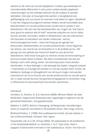 werken en de inzet van sociale (wijk)teams moeten qua werkwijze en
veronderstelde effectiviteit in een juiste context worden geplaatst.
Leerervaringen uit het verleden behoren bij de analyse te worden
betrokken. Het wijk- en buurtgerichte werken is terugkijkend een
golfbeweging met successen en evenzeer met haken en ogen. Opvallend
is dat het integraal buurtgericht werken telkens wordt herontdekt door
beleidsmakers en sociale professionals zonder dat er sprake is van
beleidsleren. We zien dat het beantwoorden van vragen als "wat liep er
toen goed en waarom wel of niet?" waarmee valkuilen en risico’s deels
kunnen worden vermeden, zelden in beleidsnota’s aan de orde komen.
Het benutten en betrekken van eerder onderzoek - wat bij
kennismanagement hoort - staat niet hoog op de agenda van
bestuurders, beleidsmakers en sociale professionals. Liever beginnen
we, blanco, van vooraf aan en knutselen er in de praktijk op los. Het
getuigt van een gebrek aan historisch besef en aan de wil tot
beleidsleren. Veel know how gaat zo verloren omdat de kennisdeling en
kenniscirculatie tekort schieten. We doen onvoldoende met wat we
feitelijk, soms zelfs allang, weten. Die kennisparadox moet worden
doorbroken. In deze bijdrage is niet betoogd dat wijken, integrale aanpak
/ interventies en buurtgericht werken er niet toe zouden doen. Echter, de
betekenis, bijdrage en (draag)kracht van de buurt mogen niet worden
overschat en de rol en functie van sociale professionals en sociale teams
om in zwak sociale buurten het gemeenschapsgevoel te versterken, mag
in effectiviteit en duurzaamheid niet worden overdreven.
Literatuur
Arnoldus, R., Keulers, O. & A. Kooiman (2008). Mensen Maken de Stad.
Rotterdam: Hogeschool Rotterdam (een rapportage in opdracht van de
gemeente Rotterdam, niet-gepubliceerd).
Bekkers, V. (2007). Beleid in beweging. Achtergronden, benaderingen,
fasen en aspecten van beleid in de publieke sector. Den Haag: Lemma.
Blokland-Potters, T. (1998). Wat stadbewoners bindt. Sociale relaties in
een achterstandswijk. Kampen: Kok- Agora.
Duyvendak, J.W. & C.J.M. Schuyt (2000). ‘De wijkaanpak en de problemen
in het Grotestedenbeleid’, in: Hendriks, F. & P. Tops (red.), Stad in
spagaat: Institutionele innovatie in het stadsbestuur. Assen: Van Gorcum.
27
 