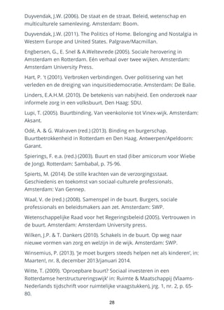 Duyvendak, J.W. (2006). De staat en de straat. Beleid, wetenschap en
multiculturele samenleving. Amsterdam: Boom.
Duyvendak, J.W. (2011). The Politics of Home. Belonging and Nostalgia in
Western Europe and United States. Palgrave/Macmillan.
Engbersen, G., E. Snel & A.Weltevrede (2005). Sociale herovering in
Amsterdam en Rotterdam. Eén verhaal over twee wijken. Amsterdam:
Amsterdam University Press.
Hart, P. 't (2001). Verbroken verbindingen. Over politisering van het
verleden en de dreiging van inquisitiedemocratie. Amsterdam: De Balie.
Linders, E.A.H.M. (2010). De betekenis van nabijheid. Een onderzoek naar
informele zorg in een volksbuurt. Den Haag: SDU.
Lupi, T. (2005). Buurtbinding. Van veenkolonie tot Vinex-wijk. Amsterdam:
Aksant.
Odé, A. & G. Walraven (red.) (2013). Binding en burgerschap.
Buurtbetrokkenheid in Rotterdam en Den Haag. Antwerpen/Apeldoorn:
Garant.
Spierings, F. e.a. (red.) (2003). Buurt en stad (liber amicorum voor Wiebe
de Jong). Rotterdam: Sambabal, p. 75-96.
Spierts, M. (2014). De stille krachten van de verzorgingsstaat.
Geschiedenis en toekomst van sociaal-culturele professionals.
Amsterdam: Van Gennep.
Waal, V. de (red.) (2008). Samenspel in de buurt. Burgers, sociale
professionals en beleidsmakers aan zet. Amsterdam: SWP.
Wetenschappelijke Raad voor het Regeringsbeleid (2005). Vertrouwen in
de buurt. Amsterdam: Amsterdam University press.
Wilken, J.P. & T. Dankers (2010). Schakels in de buurt. Op weg naar
nieuwe vormen van zorg en welzijn in de wijk. Amsterdam: SWP.
Winsemius, P. (2013). ‘Je moet burgers steeds helpen net als kinderen’, in:
Maarten!, nr. 8, december 2013/januari 2014.
Witte, T. (2009). ‘Oproepbare buurt? Sociaal investeren in een
Rotterdamse herstructureringswijk’ in: Ruimte & Maatschappij (Vlaams-
Nederlands tijdschrift voor ruimtelijke vraagstukken), jrg. 1, nr. 2, p. 65-
80.
28
 