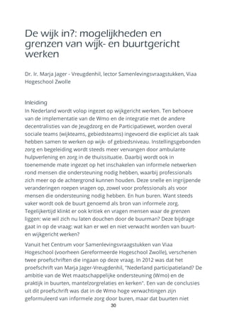 De wijk in?: mogelijkheden en
grenzen van wijk- en buurtgericht
werken
Dr. Ir. Marja Jager - Vreugdenhil, lector Samenlevingsvraagstukken, Viaa
Hogeschool Zwolle
Inleiding
In Nederland wordt volop ingezet op wijkgericht werken. Ten behoeve
van de implementatie van de Wmo en de integratie met de andere
decentralisties van de Jeugdzorg en de Participatiewet, worden overal
sociale teams (wijkteams, gebiedsteams) ingevoerd die expliciet als taak
hebben samen te werken op wijk- of gebiedsniveau. Instellingsgebonden
zorg en begeleiding wordt steeds meer vervangen door ambulante
hulpverlening en zorg in de thuissituatie. Daarbij wordt ook in
toenemende mate ingezet op het inschakelen van informele netwerken
rond mensen die ondersteuning nodig hebben, waarbij professionals
zich meer op de achtergrond kunnen houden. Deze snelle en ingrijpende
veranderingen roepen vragen op, zowel voor professionals als voor
mensen die ondersteuning nodig hebben. En hun buren. Want steeds
vaker wordt ook de buurt genoemd als bron van informele zorg.
Tegelijkertijd klinkt er ook kritiek en vragen mensen waar de grenzen
liggen: wie wil zich nu laten douchen door de buurman? Deze bijdrage
gaat in op de vraag: wat kan er wel en niet verwacht worden van buurt-
en wijkgericht werken?
Vanuit het Centrum voor Samenlevingsvraagstukken van Viaa
Hogeschool (voorheen Gereformeerde Hogeschool Zwolle), verschenen
twee proefschriften die ingaan op deze vraag. In 2012 was dat het
proefschrift van Marja Jager-Vreugdenhil, "Nederland participatieland? De
ambitie van de Wet maatschappelijke ondersteuning (Wmo) en de
praktijk in buurten, mantelzorgrelaties en kerken". Een van de conclusies
uit dit proefschrift was dat in de Wmo hoge verwachtingen zijn
geformuleerd van informele zorg door buren, maar dat buurten niet
30
 