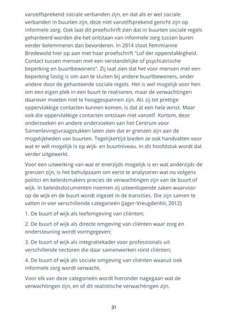 vanzelfsprekend sociale verbanden zijn, en dat als er wel sociale
verbanden in buurten zijn, deze niet vanzelfsprekend gericht zijn op
informele zorg. Ook laat dit proefschrift zien dat in buurten sociale regels
gehanteerd worden die het ontstaan van informele zorg tussen buren
eerder belemmeren dan bevorderen. In 2014 sloot Femmianne
Bredewold hier op aan met haar proefschrift "Lof der oppervlakkigheid.
Contact tussen mensen met een verstandelijke of psychiatrische
beperking en buurtbewoners". Zij laat zien dat het voor mensen met een
beperking lastig is om aan te sluiten bij andere buurtbewoners, onder
andere door de gehanteerde sociale regels. Het is wel mogelijk voor hen
om een eigen plek in een buurt te realiseren, maar de verwachtingen
daarover moeten niet te hooggespannen zijn. Als zij tot prettige
oppervlakkige contacten kunnen komen, is dat al een hele winst. Maar
ook die oppervlakkige contacten ontstaan niet vanzelf. Kortom, deze
onderzoeken en andere onderzoeken van het Centrum voor
Samenlevingsvraagstukken laten zien dat er grenzen zijn aan de
mogelijkheden van buurten. Tegelijkertijd bieden ze ook handvatten voor
wat er wél mogelijk is op wijk- en buurtniveau. In dit hoofdstuk wordt dat
verder uitgewerkt.
Voor een uitwerking van wat er enerzijds mogelijk is en wat anderzijds de
grenzen zijn, is het behulpzaam om eerst te analyseren wat nu volgens
politici en beleidsmakers precies de verwachtingen zijn van de buurt of
wijk. In beleidsdocumenten noemen zij uiteenlopende zaken waarvoor
op de wijk en de buurt wordt ingezet in de transities. Die zijn samen te
vatten in vier verschillende categorieën (Jager-Vreugdenhil, 2012):
1. De buurt of wijk als leefomgeving van cliënten;
2. De buurt of wijk als directe omgeving van cliënten waar zorg en
ondersteuning wordt vormgegeven;
3. De buurt of wijk als integratiekader voor professionals uit
verschillende sectoren die daar samenwerken rond cliënten;
4. De buurt of wijk als sociale omgeving van cliënten waaruit ook
informele zorg wordt verwacht.
Voor elk van deze categorieën wordt hieronder nagegaan wat de
verwachtingen zijn, en of dit realistische verwachtingen zijn.
31
 