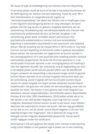 De buurt of wijk als leefomgeving van mensen met een beperking
In de eerste plaats wordt de buurt of de wijk in het beleid beschreven als
de leefomgeving van mensen met een beperking. Vanaf de jaren ’80 is
door beleidsmakers en zorgprofessionals ingezet op
"vermaatschappelijking": het ideaal dat cliënten niet in instellingen maar
in een reguliere woonomgeving wonen en zorg ontvangen. Dit werd
gedaan met het oog op een zo gewoon mogelijke deelname aan de
samenleving. De bedoeling was ook dat bijvoorbeeld voor mensen met
psychiatrische problematiek de kans op herstel, terugkeer in de
samenleving, groter werd. Inmiddels wonen veel mensen met
psychiatrische problematiek en mensen met een verstandelijke
beperking in woonwijken, bijvoorbeeld in een woonvorm voor begeleid
wonen. Met de invoering van de nieuwe Wmo in 2015 zullen er nog meer
mensen met een beperking of chronische ziekte in gewone woonwijken
blijven wonen. De voorwaarden om opgenomen te kunnen worden in
een verzorgingstehuis of in een psychiatrische instelling worden namelijk
aanmerkelijk aangescherpt. De winst die dit moet opleveren is in de
eerste plaats financieel: opname in een verzorgingstehuis of instelling is
over het algemeen duurder dan ambulante zorg en begeleiding aan huis.
In de tweede plaats wordt ook een positief effect voor de betreffende
burgers verwacht: de verwachting is dat mensen langer actief en gezond
kunnen blijven wanneer ze zo normaal mogelijk mee kunnen doen aan
de samenleving, zoveel mogelijk zelf hun huishouden kunnen blijven
voeren en zoveel mogelijk hun eigen sociale netwerken kunnen blijven
onderhouden. Het gaat dus niet alleen om een bezuiniging, maar ook om
kwaliteit van leven. Het wonen in een gewone wijk moet integratie van
kwetsbare mensen vergemakkelijken. Verschillende auteurs (bijvoorbeeld
Plemper & Van Vliet, 2003; Kwekkeboom, 2010) stellen echter dat er nu
wel sprake is van veel fysieke integratie, maar nog niet van sociale
integratie. Kwetsbare mensen wonen nu wel in een buurt, maar hebben
daarmee niet automatisch contact met buren. Het kan nog gemakkelijk
zo zijn dat ze zich, net als eerder, vooral blijven begeven in de voor hen
bekende kringen met "lotgenoten". Het is daarmee de vraag of de
beoogde sociale integratie daadwerkelijk plaatsvindt. Hierop wordt
verder ingegaan onder het vierde punt.
Samengevat is het een gegeven dat steeds meer mensen ondersteuning
nodig zullen hebben in een gewone wijk in plaats van in een instelling.
32
 