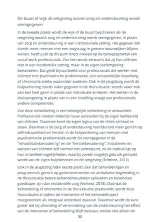 De buurt of wijk als omgeving waarin zorg en ondersteuning wordt
vormgegeven
In de tweede plaats wordt de wijk of de buurt beschreven als de
omgeving waarin zorg en ondersteuning wordt vormgegeven, in plaats
van zorg en ondersteuning in een institutionele setting. Het gegeven dat
steeds meer mensen met een zorgvraag in gewone woonwijken blijven
wonen, heeft juist op dit punt direct invloed op de beroepspraktijk van
social work professionals. Van hen wordt verwacht dat zij hun cliënten
niet in een residentiële setting, maar in de eigen leefomgeving
behandelen. Dat geldt bijvoorbeeld voor professionals die werken met
cliënten met psychiatrische problematiek, een verstandelijke beperking
of chronische ziekte, waaronder ouderen. Ook in de jeugdzorg wordt de
hulpverlening steeds vaker gegeven in de thuissituatie, steeds vaker ook
aan een heel gezin in plaats van individuele kinderen. Het werken in de
thuisomgeving in plaats van in een instelling vraagt van professionals
andere competenties.
Van deze ontwikkeling is een belangrijke verbetering te verwachten.
Professionals moeten letterlijk nauw aansluiten bij de eigen leefwereld
van cliënten. Daarmee komt de eigen logica van de cliënt centraal te
staan. Daarmee is de zorg of ondersteuning voortdurend meer gericht op
zelfredzaamheid en herstel. In de hulpverlening aan mensen met
psychiatrische problematiek wordt dit vormgegeven in de
"rehabilitatiebenadering" en de "herstelbenadering". Initiatieven en
wensen van cliënten zelf vormen het vertrekpunt, en de nadruk ligt op
hun ontwikkelmogelijkheden, waarbij zoveel mogelijk gebruik gemaakt
wordt van de eigen hulpbronnen en de omgeving (Trimbos, 2012).
Ook in de jeugdzorg laten eerste pilots zien dat behandelingen en
programma’s gericht op gezinsinterventies en ambulante begeleiding in
de thuissituatie betere behandelresultaten opleveren en bovendien
goedkoper zijn dan residentiële zorg (Verheul, 2013). Doordat de
behandeling of interventie in de thuissituatie plaatsvindt, wordt deze
thuissituatie al tijdens de interventie of het behandeltraject
meegenomen als integraal onderdeel daarvan. Daarmee wordt de kans
groter dat bij afronding of vermindering van de ondersteuning het effect
van de interventie of behandeling blijft bestaan, omdat niet alleen de
33
 
