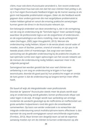 cliënt, maar ook diens thuissituatie veranderd is. Een recent onderzoek
van Hogeschool Viaa laat ook zien dat het voor cliënten heel prettig is als
zij in hun eigen thuissituatie feedback krijgen op de manier waarop ze als
gezin met bepaalde problematiek omgaan. Zeker als die feedback wordt
gegeven door andere gezinnen die met vergelijkbare problematiek te
maken hebben gehad en vanuit die ervaring praktische aanwijzingen
kunnen geven die direct in de thuissituatie relevant zijn.
Een belangrijk onderdeel van deze verandering is, dat in de vormgeving
van de zorg en ondersteuning de "familiale logica" meer aandacht krijgt,
waardoor de professionele logica van de zorgverlener of ondersteuner,
en de organisatielogica van diens instelling, meer op de achtergrond
raken (Verhagen, 2005; Jager-Vreugdenhil, 2012). Mensen die
ondersteuning nodig hebben, blijven in de eerste plaats vooral vader of
moeder, zoon of dochter, partner, vriend of vriendin, en zijn pas in de
tweede plaats cliënt of mantelzorger. Dat zorgt voor een betere
aansluiting van de geboden ondersteuning bij de praktische situatie, en
laat optimale ruimte voor eigen oplossingen van het sociale netwerk van
de mensen die ondersteuning nodig hebben, waarover meer in de
volgende paragraaf.
Samengevat kan worden gesteld dat het voor veel cliënten een
verbetering is om zorg en ondersteuning te krijgen in hun eigen
woonsituatie, doordat dit goed past bij hun praktische vragen en omdat
de kans groter is dat de ondersteuning op langere termijn meer effect
heeft.
De buurt of wijk als integratiekader voor professionals
Doordat de "gewone" thuissituatie steeds meer de plaats wordt waar
zorg en ondersteuning wordt geboden, komen professionals elkaar ook
vaker tegen in de wijk. Al langer wordt naar aanleiding van ernstige
incidenten de aandacht gevestigd op de inefficiëntie en ineffectiviteit van
grote aantallen hulpverleners rond één gezin die onvoldoende
samenwerken. Op basis van eerder onderzoek is te verwachten dat
integrale ondersteuning vanuit multidisciplinaire teams effectiever is dan
wanneer de zorg wordt vormgegeven vanuit verschillende organisaties
(Trimbos, 2012). Maar binnen een dergelijk team zal wel de expertise
aanwezig moeten zijn om de cliënten te kunnen ondersteunen op alle
34
 