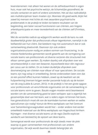 levensterreinen: niet alleen het wonen en de zelfredzaamheid in eigen
huis, maar ook het psychische welzijn, de lichamelijke gezondheid, de
sociale contacten en werk of andere activiteiten. Het zal dus nadrukkelijk
een multidisciplinair team moeten zijn. Wanneer dit goed werkt, blijkt het
zowel bij mensen met lichte als met zwaardere psychiatrische
problematiek in de praktijk te leiden tot betere resultaten van de
begeleiding, een beter sociaal functioneren van cliënten, een hogere
arbeidsparticipatie en meer tevredenheid van de cliënten zelf (Trimbos,
2012).
Met de versterkte nadruk op wijkgericht werken wordt de kans nu ook
daadwerkelijk groter dat professionals elkaar tegenkomen, namelijk in de
leefwereld van hun cliënt. Dat betekent nog niet automatisch dat er ook
samenwerking plaatsvindt. Daarvoor zijn ook andere
organisatiestructuren nodig en andere vormen van financiering. In de
meeste Nederlandse gemeenten wordt gewerkt aan de vormgeving van
sociale teams van professionals uit diverse sectoren die structureel met
elkaar samen gaan werken. Zij maken daarbij ook afspraken over wie
verantwoordelijk is voor een bewoner, bijvoorbeeld door één regisseur
per casus aan te stellen. En ze maken duidelijke afspraken over
doorverwijzing van cliënten naar elkaar of naar specialisten. De sociale
teams zijn nog volop in ontwikkeling. Eerste onderzoeken laten zien dat
ze een positief effect kunnen hebben, zowel op de kwaliteit van de
hulpverlening (mensen krijgen eerder passende hulp) als op de kosten
van de zorg (Lubbe & Larsen, 2012). In de praktijk is het een grote opgave
voor professionals uit verschillende organisaties om de samenwerking in
sociale teams vorm te geven. Basale vragen moeten eerst beantwoord
worden om de samenwerking goed te laten verlopen: wat is eigenlijk het
gezamenlijke doel van het team, wat is ieders eigen rol binnen het team,
hoe generalistisch moet elk van de teamleden kunnen werken en welke
specialismen zijn nodig? Vanuit de Wmo-werkplaats van het Centrum
voor Samenlevingsvraagstukken wordt hier – onder andere met eerder
ontwikkeld materiaal van de Wmo-werkplaats van Hogeschool Arnhem
Nijmegen - met diverse sociale teams uit de regio Zwolle expliciet
aandacht aan besteed bij de opstart van deze teams.
Samengevat wordt voor professionals de wijk steeds meer de plek
waarop zij gaan samenwerken met professionals van andere
organisaties. De wijk wordt daarmee steeds belangrijker als
35
 