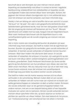 beschrijft dat er veel drempels zijn voor mensen met en zonder
beperking om daadwerkelijk met elkaar in contact te komen: negatieve
beeldvorming, onbekendheid met ziektebeelden en beperkte sociale
vaardigheden maken dat mensen elkaar liever vermijden. Kortom, het
gegeven dat mensen elkaars buurtgenoten zijn is niet voldoende basis
voor het ontstaan van warme contacten, laat staan informele zorg.
Hierbij is het van belang om ook te beseffen dat er een verschil is tussen
"de buurt" en "de wijk". Een wijk is een geografische eenheid die door
beleidsmakers gehanteerd wordt, maar die een veel grotere schaal heeft
dan de omgeving die mensen zelf benoemen als hun "buurt". Mensen
identificeren zich zelden met hun wijk, hooguit met een beperktere buurt.
Maar zoals hierboven beschreven ook die beperktere buurt is niet
vanzelfsprekend gelijk aan de sociale omgeving van mensen met een
beperking.
Het is mijns inziens een misvatting dat buurten de plaatsen zijn waar
informele zorg moet ontstaan. Dat heeft te maken met de eigenheid van
buurten. Buurten zijn geografische eenheden, geen sociale verbanden of
netwerken. Er kúnnen sociale verbanden of netwerken binnen buurten
ontstaan. Maar daar maken niet alle buren deel vanuit. En sociale
verbanden of netwerken die ontstaan in buurten, zijn vaak gericht op dat
wat buren met elkaar delen: verkeersveiligheid, speelmogelijkheden voor
kinderen, groenbeheer. Zoals hierboven beschreven zijn buren eerder
gericht op het afschermen van hun privéleven voor elkaar, dan voor het
delen ervan met elkaar. Het zou natuurlijk mooi zijn als er wel meer zorg
tussen buren ontstond, maar dat ontstaat niet vanzelfsprekend.
Onderlinge zorg past beter bij andere soorten sociale verbanden.
Dat heeft te maken met de manier waarop mensen zich tot elkaar
verhouden in de samenleving. Mensen maken deel uit van sociale
verbanden en hebben ook een ruime mate van vrijheid om te kiezen van
welke gemeenschappen en netwerken ze deel uit willen maken. Ze kiezen
die sociale verbanden waar ze iets gemeenschappelijk hebben met
andere mensen, met wie ze een bepaald belang delen of een bepaalde
motivatie om samen iets te realiseren. Binnen sociale verbanden kennen
mensen elkaar specifieke rollen toe, op basis waarvan ze rechten en
plichten ten opzichte van elkaar hebben. Dat staat bekend als het proces
van "institutionalisering", een verschijnsel dat niet alleen in formele
37
 