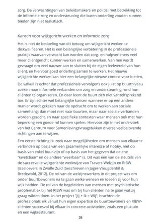 zorg. De verwachtingen van beleidsmakers en politici met betrekking tot
de informele zorg en ondersteuning die buren onderling zouden kunnen
bieden zijn niet realistisch.
Kansen voor wijkgericht werken en informele zorg
Het is niet de bedoeling van dit betoog om wijkgericht werken te
diskwalificeren. Het is een belangrijke verbetering in de professionele
praktijk waarvan verwacht kan worden dat zorg- en hulpverleners veel
meer cliëntgericht kunnen werken en samenwerken. Van hen wordt
gevraagd om veel nauwer aan te sluiten bij de eigen leefwereld van hun
cliënt, en hiervoor goed onderling samen te werken. Het nieuwe
wijkgerichte werken kan hier een belangrijke nieuwe context voor bieden.
De valkuil is echter dat professionals vervolgens ook juist op buurtniveau
zoeken naar informele verbanden om zorg en ondersteuning rond hun
cliënten te organiseren. En daar leent de buurt zich niet vanzelfsprekend
toe. Er zijn echter wel belangrijke kansen wanneer er op een andere
manier wordt gekeken naar de opdracht om te werken aan sociale
samenhang: dan moet niet naar buurten, maar naar sociale verbanden
worden gezocht, en naar specifieke contexten waar mensen ook met hun
beperking een goede rol kunnen spelen. Hiervoor zijn in het onderzoek
van het Centrum voor Samenlevingsvraagstukken diverse veelbelovende
richtingen aan te wijzen.
Een eerste richting is: zoek naar mogelijkheden om mensen aan elkaar te
verbinden op basis van een gezamenlijke interesse of hobby, niet op
basis van enkel buur-zijn of op basis van het gegeven dat de ene
"kwetsbaar" en de andere "weerbaar" is. Dit was één van de sleutels van
de succesvolle wijkgerichte werkwijze van Travers Welzijn en RIBW
IJsseloevers in Zwolle Zuid (beschreven in Jager-Vreugdenhil &
Bredewold, 2012). De rol van de welzijnswerkers in dit project was om
onder buurtbewoners na te gaan welke wensen en ideeën zij voor hun
wijk hadden. De rol van de begeleiders van mensen met psychiatrische
problematiek bij het RIBW was om bij hun cliënten na te gaan wat zij
graag wilden doen. In het project "Jij + Ik = Wij", brachten de
professionals elk vanuit hun eigen expertise de buurtbewoners en RIBW-
cliënten succesvol bij elkaar in concrete activiteiten, zoals een pluktuin
en een wijkrestaurant.
39
 