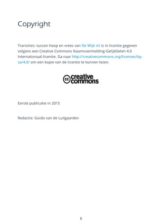 Copyright
Transities: tussen hoop en vrees van De Wijk in! is in licentie gegeven
volgens een Creative Commons Naamsvermelding-GelijkDelen 4.0
Internationaal-licentie. Ga naar http://creativecommons.org/licenses/by-
sa/4.0/ om een kopie van de licentie te kunnen lezen.
Eerste publicatie in 2015
Redactie: Guido van de Luitgaarden
5
 