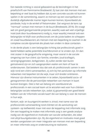 Een tweede richting is vooral gebaseerd op de bevindingen in het
proefschrift van Femmianne Bredewold. Zij laat zien dat mensen met een
beperking er veel baat bij hebben dat zij een concrete sociale rol kunnen
spelen in de samenleving, waarin ze mensen op een voorspelbare en
duidelijk afgebakende manier tegen kunnen komen, bijvoorbeeld als
postbode, hulp in de winkel of fietsenmaker. Dat vergroot de kans op
"normaal" contact met mensen in de buurt (Bredewold, 2014). Dit vraagt
wel om goed georganiseerde projecten, waarbij vaak wel veel vrijwillige
inzet (ook door buurtbewoners) nodig is, maar waarbij meestal ook een
belangrijke rol blijft voor professionals om de juiste kaders te scheppen
en zowel buurtbewoners als mensen met een beperking te coachen in de
complexe sociale dynamiek die plaats kan vinden in deze contacten.
In de derde plaats is een belangrijke richting dat professionals goed in
beeld hebben welke potentiële krachtbronnen er te vinden zijn. En dan
niet zozeer in de geografische omgeving, maar vooral in de sociale
omgeving van hun cliënt: zijn familie, vrienden, (oud-)collega’s,
verenigingsgenoten, kerkgenoten. Zij zullen eerder dan buren
gemotiveerd zijn en zich aangesproken voelen om hem of haar te
ondersteunen. Dat betekent dus dat ook als professionals samen in een
wijk rond een cliënt samenwerken, zij zich bij het aansluiten op informele
netwerken niet beperken tot die wijk, maar zich breder oriënteren.
Hiervoor zijn diverse instrumenten in te zetten, bijvoorbeeld socio- of
genogrammen die de persoonlijke netwerken van mensen in kaart
kunnen brengen. Ook is het van belang om voortdurend als
professionals in een sociaal team uit te wisselen wat voor hun cliënten
belangrijke sociale netwerken zijn, zodat zij gezamenlijk een goed beeld
hebben van de ‘informele sociale kaart’ die van belang is voor de mensen
in hun wijk.
Kortom, wijk- en buurtgericht werken is zinvol, met name voor de
professionele samenwerking rond cliënten en de aansluiting van
systeem- op leefwereld; maar niet voor de koppeling met informele zorg.
Om een koppeling te maken met informele zorg is een goede analyse
nodig van de eigenheid en motivatie van sociale verbanden, die zeker
niet altijd buurtgebonden zijn. Bij die eigenheid en motivatie moet goed
worden aangesloten om meer integratie van mensen met een beperking
en meer informele zorg en ondersteuning te realiseren.
40
 