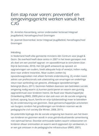 Een stap naar voren: preventief en
omgevingsgericht werken vanuit het
CJG
Dr. Annelies Kassenberg, senior onderzoeker lectoraat Integraal
Jeugdbeleid, Hanzehogeschool Groningen
Dr. Jeannet Doornenbal, lector Integraal Jeugdbeleid, Hanzehogeschool
Groningen
Inleiding
In Nederland heeft elke gemeente minstens één Centrum voor Jeugd &
Gezin. De overheid heeft deze centra in 2007 in het leven geroepen met
als doel om een positief opgroei- en opvoedklimaat te stimuleren (Van
Dijk & Gemmeke, 2010). Het CJG geeft antwoord op opvoed- en
opgroeivragen van ouders, biedt adequate hulp of verwijst, indien nodig,
door naar andere instanties. Maar ouders zoeken bij
opvoedvraagstukken niet alleen formele ondersteuning. Zij vinden naast
advies van professionals ook uitwisseling van ervaringen en onderlinge
steun naar aanleiding van gewone, alledaagse opvoedervaringen
belangrijk (Bucx, 2011). Gezinnen hebben daarvoor een betrokken sociale
omgeving nodig waarin zij kunnen participeren en waarin een gunstig
opgroeiklimaat voor kinderen heerst. De Raad voor Maatschappelijke
Ontwikkeling (RMO, 2009) pleit er dan ook voor om de sociale omgeving
(school, opvang, buurt, familie en vrije tijdsbesteding) meer te betrekken
bij de ondersteuning van gezinnen. Deze gemeenschappelijke activiteiten
van burgers rondom het grootbrengen van kinderen noemen we de
pedagogische civil society (De Winter, 2008, 2011).
De potentiële bijdrage die de sociale omgeving kan leveren aan het leven
van kinderen en gezinnen wordt in onze geïndividualiseerde samenleving
niet optimaal benut. Doordat vertrouwde kaders waarin volwassenen en
kinderen elkaar ontmoetten en waarin werd opgevoed zijn verdwenen, is
er een gat ontstaan in de pedagogische infrastructuur (RMO, 2001).
43
 