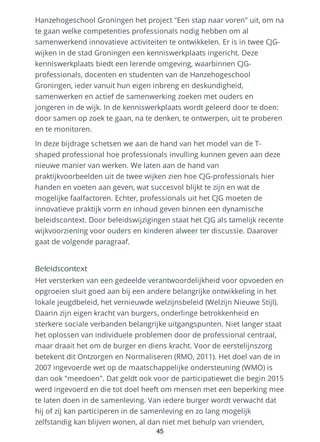 Hanzehogeschool Groningen het project "Een stap naar voren" uit, om na
te gaan welke competenties professionals nodig hebben om al
samenwerkend innovatieve activiteiten te ontwikkelen. Er is in twee CJG-
wijken in de stad Groningen een kenniswerkplaats ingericht. Deze
kenniswerkplaats biedt een lerende omgeving, waarbinnen CJG-
professionals, docenten en studenten van de Hanzehogeschool
Groningen, ieder vanuit hun eigen inbreng en deskundigheid,
samenwerken en actief de samenwerking zoeken met ouders en
jongeren in de wijk. In de kenniswerkplaats wordt geleerd door te doen:
door samen op zoek te gaan, na te denken, te ontwerpen, uit te proberen
en te monitoren.
In deze bijdrage schetsen we aan de hand van het model van de T-
shaped professional hoe professionals invulling kunnen geven aan deze
nieuwe manier van werken. We laten aan de hand van
praktijkvoorbeelden uit de twee wijken zien hoe CJG-professionals hier
handen en voeten aan geven, wat succesvol blijkt te zijn en wat de
mogelijke faalfactoren. Echter, professionals uit het CJG moeten de
innovatieve praktijk vorm en inhoud geven binnen een dynamische
beleidscontext. Door beleidswijzigingen staat het CJG als tamelijk recente
wijkvoorziening voor ouders en kinderen alweer ter discussie. Daarover
gaat de volgende paragraaf.
Beleidscontext
Het versterken van een gedeelde verantwoordelijkheid voor opvoeden en
opgroeien sluit goed aan bij een andere belangrijke ontwikkeling in het
lokale jeugdbeleid, het vernieuwde welzijnsbeleid (Welzijn Nieuwe Stijl).
Daarin zijn eigen kracht van burgers, onderlinge betrokkenheid en
sterkere sociale verbanden belangrijke uitgangspunten. Niet langer staat
het oplossen van individuele problemen door de professional centraal,
maar draait het om de burger en diens kracht. Voor de eerstelijnszorg
betekent dit Ontzorgen en Normaliseren (RMO, 2011). Het doel van de in
2007 ingevoerde wet op de maatschappelijke ondersteuning (WMO) is
dan ook "meedoen". Dat geldt ook voor de participatiewet die begin 2015
werd ingevoerd en die tot doel heeft om mensen met een beperking mee
te laten doen in de samenleving. Van iedere burger wordt verwacht dat
hij of zij kan participeren in de samenleving en zo lang mogelijk
zelfstandig kan blijven wonen, al dan niet met behulp van vrienden,
45
 