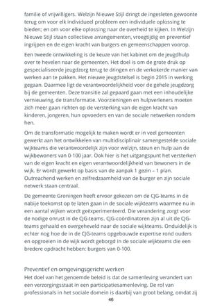 familie of vrijwilligers. Welzijn Nieuwe Stijl dringt de ingesleten gewoonte
terug om voor elk individueel probleem een individuele oplossing te
bieden; en om voor elke oplossing naar de overheid te kijken. In Welzijn
Nieuwe Stijl staan collectieve arrangementen, vroegtijdig en preventief
ingrijpen en de eigen kracht van burgers en gemeenschappen voorop.
Een tweede ontwikkeling is de keuze van het kabinet om de jeugdhulp
over te hevelen naar de gemeenten. Het doel is om de grote druk op
gespecialiseerde jeugdzorg terug te dringen en de verkokerde manier van
werken aan te pakken. Het nieuwe jeugdstelsel is begin 2015 in werking
gegaan. Daarmee ligt de verantwoordelijkheid voor de gehele jeugdzorg
bij de gemeenten. Deze transitie zal gepaard gaan met een inhoudelijke
vernieuwing, de transformatie. Voorzieningen en hulpverleners moeten
zich meer gaan richten op de versterking van de eigen kracht van
kinderen, jongeren, hun opvoeders en van de sociale netwerken rondom
hen.
Om de transformatie mogelijk te maken wordt er in veel gemeenten
gewerkt aan het ontwikkelen van multidisciplinair samengestelde sociale
wijkteams die verantwoordelijk zijn voor welzijn, steun en hulp aan de
wijkbewoners van 0-100 jaar. Ook hier is het uitgangspunt het versterken
van de eigen kracht en eigen verantwoordelijkheid van bewoners in de
wijk. Er wordt gewerkt op basis van de aanpak 1 gezin – 1 plan.
Outreachend werken en zelfredzaamheid van de burger en zijn sociale
netwerk staan centraal.
De gemeente Groningen heeft ervoor gekozen om de CJG-teams in de
nabije toekomst op te laten gaan in de sociale wijkteams waarmee nu in
een aantal wijken wordt geëxperimenteerd. Die verandering zorgt voor
de nodige onrust in de CJG-teams. CJG-coördinatoren zijn al uit de CJG-
teams gehaald en overgeheveld naar de sociale wijkteams. Onduidelijk is
echter nog hoe de in de CJG-teams opgebouwde expertise rond ouders
en opgroeien in de wijk wordt geborgd in de sociale wijkteams die een
bredere opdracht hebben: burgers van 0-100.
Preventief en omgevingsgericht werken
Het doel van het genoemde beleid is dat de samenleving verandert van
een verzorgingsstaat in een participatiesamenleving. De rol van
professionals in het sociale domein is daarbij van groot belang, omdat zij
46
 