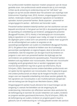 hun professionele handelen daarvoor moeten aanpassen aan de nieuw
gestelde eisen. Van professionals wordt verwacht dat zij zich enerzijds
richten op de activering en ondersteuning van het "zelf doen" van
burgers en op het sociale netwerk door het activeren van vrijwillige inzet
(slotnummer Vrijwillige inzet, 2012). Kortom, omgevingsgericht kunnen
werken. Anderzijds moeten zij problemen signaleren en handelend
optreden; kortom preventief werken. Beide aspecten - preventief en
omgevingsgericht werken - definiëren we hieronder nader.
Preventief werken betekent letterlijk werken aan het voorkomen van een
bepaald verschijnsel. In het geval van het CJG is de preventie gericht op
de opvoeding en ontwikkeling van kinderen: pedagogische preventie
(Burggraaff-Huiskes, 2011). Hierbij is het belangrijk om risicosituaties
tijdig te signaleren en in te grijpen waar nodig, om erger te voorkomen.
De afgelopen jaren is deze vorm van preventie er steeds meer op gericht
om de zelfstandigheid van ouders te vergroten en de
opvoedingsvaardigheden van ouders te ontwikkelen (Burggraaf-Huiskes,
2011). Dit gebeurt door aandacht te hebben voor de al aanwezige
persoonlijke vaardigheden en eigenschappen, deze te benutten en te
ontwikkelen. Ook het vergroten van de eigen kracht bij kinderen en
jongeren is een vorm van preventief werken die bijdraagt aan het
verminderen van problematische opvoedsituaties. Preventief werken
betekent ook oog hebben voor risicosituaties. Wanneer een risicosituatie
vroegtijdig wordt gesignaleerd, kan er worden ingegrepen op het
moment dat problemen nog niet zo groot zijn (Hermanns, Öry &
Schrijvers, 2005). Daarnaast kunnen andere betrokken professionals een
rol spelen bij het signaleren van risicosituaties. Door in gesprek te gaan
met andere professionals en elkaar op de hoogte te houden, kunnen
zorgen over een bepaalde ontwikkeling met elkaar worden gedeeld. Bij
het signaleren van risicosituaties is een multidisciplinaire aanpak dan
ook van belang (van der Burgt & van Mechelen-Gevers, 2008).
Omgevingsgericht werken houdt allereerst het in kaart brengen van de
omgeving in, evenals het betrekken van de omgeving bij de
ondersteuning. Interventies zijn effectiever wanneer deze aansluiten bij
de leefomgeving en wanneer de sociale netwerken van ouders, kinderen
en jongeren worden geactiveerd (Hermanns, Öry & Schrijvers, 2005). Als
de leefomgeving van ouders, kinderen en jongeren goed in kaart is
gebracht, kan er ondersteuning en / of hulp geboden worden die aansluit
47
 