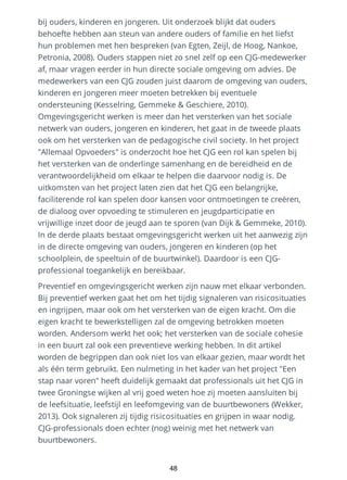 bij ouders, kinderen en jongeren. Uit onderzoek blijkt dat ouders
behoefte hebben aan steun van andere ouders of familie en het liefst
hun problemen met hen bespreken (van Egten, Zeijl, de Hoog, Nankoe,
Petronia, 2008). Ouders stappen niet zo snel zelf op een CJG-medewerker
af, maar vragen eerder in hun directe sociale omgeving om advies. De
medewerkers van een CJG zouden juist daarom de omgeving van ouders,
kinderen en jongeren meer moeten betrekken bij eventuele
ondersteuning (Kesselring, Gemmeke & Geschiere, 2010).
Omgevingsgericht werken is meer dan het versterken van het sociale
netwerk van ouders, jongeren en kinderen, het gaat in de tweede plaats
ook om het versterken van de pedagogische civil society. In het project
"Allemaal Opvoeders" is onderzocht hoe het CJG een rol kan spelen bij
het versterken van de onderlinge samenhang en de bereidheid en de
verantwoordelijkheid om elkaar te helpen die daarvoor nodig is. De
uitkomsten van het project laten zien dat het CJG een belangrijke,
faciliterende rol kan spelen door kansen voor ontmoetingen te creëren,
de dialoog over opvoeding te stimuleren en jeugdparticipatie en
vrijwillige inzet door de jeugd aan te sporen (van Dijk & Gemmeke, 2010).
In de derde plaats bestaat omgevingsgericht werken uit het aanwezig zijn
in de directe omgeving van ouders, jongeren en kinderen (op het
schoolplein, de speeltuin of de buurtwinkel). Daardoor is een CJG-
professional toegankelijk en bereikbaar.
Preventief en omgevingsgericht werken zijn nauw met elkaar verbonden.
Bij preventief werken gaat het om het tijdig signaleren van risicosituaties
en ingrijpen, maar ook om het versterken van de eigen kracht. Om die
eigen kracht te bewerkstelligen zal de omgeving betrokken moeten
worden. Andersom werkt het ook; het versterken van de sociale cohesie
in een buurt zal ook een preventieve werking hebben. In dit artikel
worden de begrippen dan ook niet los van elkaar gezien, maar wordt het
als één term gebruikt. Een nulmeting in het kader van het project "Een
stap naar voren" heeft duidelijk gemaakt dat professionals uit het CJG in
twee Groningse wijken al vrij goed weten hoe zij moeten aansluiten bij
de leefsituatie, leefstijl en leefomgeving van de buurtbewoners (Wekker,
2013). Ook signaleren zij tijdig risicosituaties en grijpen in waar nodig.
CJG-professionals doen echter (nog) weinig met het netwerk van
buurtbewoners.
48
 
